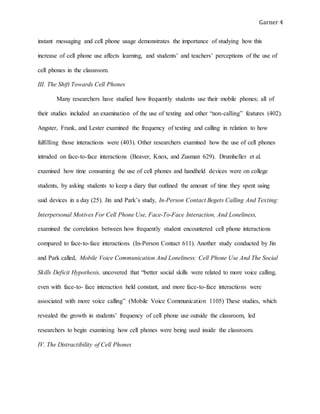 Garner 4
instant messaging and cell phone usage demonstrates the importance of studying how this
increase of cell phone use affects learning, and students’ and teachers’ perceptions of the use of
cell phones in the classroom.
III. The Shift Towards Cell Phones
Many researchers have studied how frequently students use their mobile phones; all of
their studies included an examination of the use of texting and other “non-calling” features (402).
Angster, Frank, and Lester examined the frequency of texting and calling in relation to how
fulfilling those interactions were (403). Other researchers examined how the use of cell phones
intruded on face-to-face interactions (Beaver, Knox, and Zusman 629). Drumheller et al.
examined how time consuming the use of cell phones and handheld devices were on college
students, by asking students to keep a diary that outlined the amount of time they spent using
said devices in a day (25). Jin and Park’s study, In-Person Contact Begets Calling And Texting:
Interpersonal Motives For Cell Phone Use, Face-To-Face Interaction, And Loneliness,
examined the correlation between how frequently student encountered cell phone interactions
compared to face-to-face interactions (In-Person Contact 611). Another study conducted by Jin
and Park called, Mobile Voice Communication And Loneliness: Cell Phone Use And The Social
Skills Deficit Hypothesis, uncovered that “better social skills were related to more voice calling,
even with face-to- face interaction held constant, and more face-to-face interactions were
associated with more voice calling” (Mobile Voice Communication 1105) These studies, which
revealed the growth in students’ frequency of cell phone use outside the classroom, led
researchers to begin examining how cell phones were being used inside the classroom.
IV. The Distractibility of Cell Phones
 