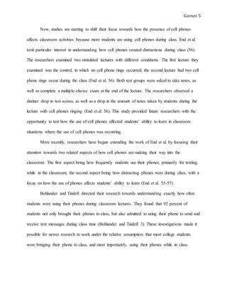 Garner 5
Now, studies are starting to shift their focus towards how the presence of cell phones
affects classroom activities because more students are using cell phones during class. End et al.
took particular interest in understanding how cell phones created distractions during class (56).
The researchers examined two simulated lectures with different conditions. The first lecture they
examined was the control, in which no cell phone rings occurred; the second lecture had two cell
phone rings occur during the class (End et al. 56). Both test groups were asked to take notes, as
well as complete a multiple-choice exam at the end of the lecture. The researchers observed a
distinct drop in test scores, as well as a drop in the amount of notes taken by students during the
lecture with cell phones ringing (End et al. 56). This study provided future researchers with the
opportunity to test how the use of cell phones affected students’ ability to learn in classroom
situations where the use of cell phones was occurring.
More recently, researchers have begun extending the work of End et al. by focusing their
attention towards two related aspects of how cell phones are making their way into the
classroom. The first aspect being how frequently students use their phones, primarily for texting,
while in the classroom; the second aspect being how distracting phones were during class, with a
focus on how the use of phones affects students’ ability to learn (End et al. 55-57).
Bohlander and Tindell directed their research towards understanding exactly how often
students were using their phones during classroom lectures. They found that 92 percent of
students not only brought their phones to class, but also admitted to using their phone to send and
receive text messages during class time (Bohlander and Tindell 3). These investigations made it
possible for newer research to work under the relative assumption that most college students
were bringing their phone to class, and most importantly, using their phones while in class.
 