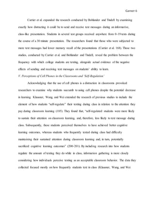 Garner 6
Carrier et al. expanded the research conducted by Bohlander and Tindell by examining
exactly how distracting it could be to send and receive text messages during an informative,
class-like presentation. Students in several test groups received anywhere from 0-19 texts during
the course of a 30 minute presentation. The researchers found that those who were subjected to
more text messages had lower memory recall of the presentations (Carrier et al. 168). These two
studies, conducted by Carrier et al. and Bohlander and Tindell, reveal the problem between the
frequency with which college students are texting, alongside actual evidence of the negative
effects of sending and receiving text messages on students’ ability to learn.
V. Perceptions of Cell Phones in the Classrooms and ‘Self-Regulation’
Acknowledging that the use of cell phones is a distraction in classrooms provoked
researchers to examine why students succumb to using cell phones despite the potential decrease
in learning. Klausner, Wang, and Wei extended the research of previous studies to include the
element of how students “self-regulate” their texting during class in relation to the attention they
pay during classroom learning (185). They found that, “self-regulated students were more likely
to sustain their attention on classroom learning, and, therefore, less likely to text message during
class. Subsequently, these students perceived themselves to have achieved better cognitive
learning outcomes, whereas students who frequently texted during class had difficulty
maintaining their sustained attention during classroom learning and, in turn, potentially
sacrificed cognitive learning outcomes” (200-201). By including research into how students
regulate the amount of texting they do while in class, information gathering is more closely
considering how individuals perceive texting as an acceptable classroom behavior. The data they
collected focused mostly on how frequently students text in class (Klausner, Wang, and Wei
 