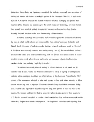 Garner 8
distracting, Baker, Lusk, and Neuhauser, concluded that students were much more accepting of
having cell phones, and similar technologies present in the classroom (284-285). A study done
by Scott W. Campbell revealed that students were less disturbed by ringing cell phones than
teachers (280). Students and teachers agree that smart phones are distracting, however students
have a much more apathetic attitude towards their presence and use during class, despite
knowing that their teachers are far more disapproving of these devices.
As mobile technology has developed, more room has opened for researchers to observe
the ways in which mobile phones are being used for “non-calling” purposes. Bohlander and
Tindell found 54 percent of students revealed that they believed professors would be “shocked”
if they knew how frequently students were texting during class (4). The use of vibrate, and the
less noticeable alerts have made communicating with cell phones much more discrete. It is now
possible to use a mobile phone to send and receive text messages without disturbing other
members in the class, or being caught by the teacher.
This discrete use of cell phones is leading to a drastic increase in cell phone use by
students while in class. Gurrie and Johnson administered a survey to a group of undergraduate
students, asking questions about their use of cell phones in the classroom. Astonishingly, 91.9
percent of the respondents admitted to using their phones in class while either a teacher or fellow
student was talking, and 74.9 percent of students reported using social media and email during
class. Students also reported an understanding that using their phones in class was rude to the
teacher, 78.5 percent said that they believe using their phone in class portrays them negatively
(15). Further research is required to examine what is motivating these students to succumb to this
distraction, despite the academic consequences. This heightened rate of students reporting their
 