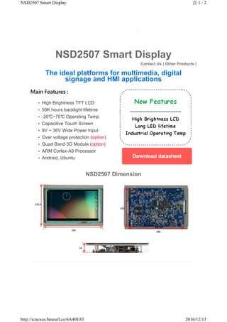 NSD2507 Smart Display
Contact Us | Other Products |
The ideal platforms for multimedia, digital
signage and HMI applications
Main Features :
High Brightness TFT LCD•
50K hours backlight lifetime•
-20°C~70°C Operating Temp•
Capacitive Touch Screen•
9V ~ 36V Wide Power Input•
Over voltage protection (option)•
Quad Band 3G Module (option)•
ARM Cortex-A9 Processor•
Android, Ubuntu•
NSD2507 Dimension
頁 1 / 2NSD2507 Smart Display
2016/12/13http://icnexus.bmeurl.co/6A40E83
 