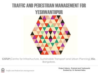 TRAFFIC AND PEDESTRIAN MANAGEMENT FOR
YESHWANTHPUR
Project Interns : Pramod and Yashaswini
Guided by: N. Ramesh BabuTraffic and Pedestrian management
CiSTUP(Centre for Infrastructure, Sustainable Transport and Urban Planning),IISc,
Bangalore.
 