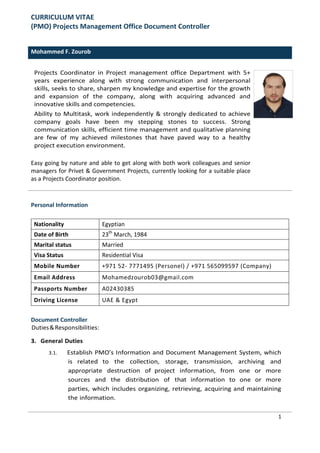 CURRICULUM VITAE
(PMO) Projects Management Office Document Controller
Mohammed F. Zourob
Projects Coordinator in Project management office Department with 5+
years experience along with strong communication and interpersonal
skills, seeks to share, sharpen my knowledge and expertise for the growth
and expansion of the company, along with acquiring advanced and
innovative skills and competencies.
Ability to Multitask, work independently & strongly dedicated to achieve
company goals have been my stepping stones to success. Strong
communication skills, efficient time management and qualitative planning
are few of my achieved milestones that have paved way to a healthy
project execution environment.
Easy going by nature and able to get along with both work colleagues and senior
managers for Privet & Government Projects, currently looking for a suitable place
as a Projects Coordinator position.
Personal Information
Nationality Egyptian
Date of Birth 23th
March, 1984
Marital status Married
Visa Status Residential Visa
Mobile Number +971 52- 7771495 (Personel) / +971 565099597 (Company)
Email Address Mohamedzourob03@gmail.com
Passports Number A02430385
Driving License UAE & Egypt
Document Controller
Duties&Responsibilities:
3. General Duties
3.1. Establish PMO’s Information and Document Management System, which
is related to the collection, storage, transmission, archiving and
appropriate destruction of project information, from one or more
sources and the distribution of that information to one or more
parties, which includes organizing, retrieving, acquiring and maintaining
the information.
1
 