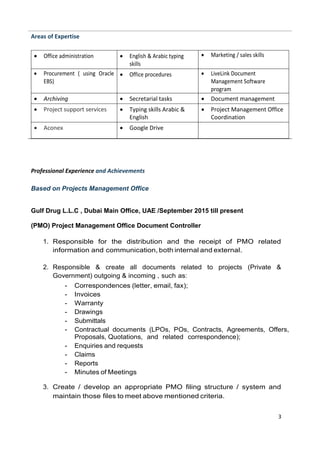 Areas of Expertise
• Office administration • English & Arabic typing
skills
• Marketing / sales skills
• Procurement ( using Oracle
EBS)
• Office procedures • LiveLink Document
Management Software
program
• Archiving • Secretarial tasks • Document management
• Project support services • Typing skills Arabic &
English
• Project Management Office
Coordination
• Aconex • Google Drive
Professional Experience and Achievements
Based on Projects Management Office
Gulf Drug L.L.C , Dubai Main Office, UAE /September 2015 till present
(PMO) Project Management Office Document Controller
1. Responsible for the distribution and the receipt of PMO related
information and communication, both internal and external.
2. Responsible & create all documents related to projects (Private &
Government) outgoing & incoming , such as:
- Correspondences (letter, email, fax);
- Invoices
- Warranty
- Drawings
- Submittals
- Contractual documents (LPOs, POs, Contracts, Agreements, Offers,
Proposals, Quotations, and related correspondence);
- Enquiries and requests
- Claims
- Reports
- Minutes of Meetings
3. Create / develop an appropriate PMO filing structure / system and
maintain those files to meet above mentioned criteria.
3
 