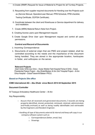 4.Create (RIMP) Request for Issue of Material to Project for all Turnkey Projects.
5. Requesting from supplier required documents for Handing over the Projects such
as (Service Manual, Operation/user Manual, PPM Schedule, PPM checklist,
Testing Certificate, CE/FDA Certificate).
6. Coordinate between the client and Warehouse or Service department for delivery
and installation.
7. Create (MRN) Material Return Note from Project.
8. Creating Aconex users upon Management request.
9. Create Google Drive User upon Management request and control all users
permissions.
Control and Record of Documents
2. Incoming Correspondence
3. Documents of external origin that are PMO and project related, shall be
controlled according to the needs and the importance of the document
being handled. They are stored in the appropriate location, hardcopies
in folder, and softcopies on the server.
Relevant Projects
(Saih Hufier GHQ new Clinic – Dubai /Mobile Field Hospital Pahse II GHQ – Dubai
Presidential Palace Project – Abu Dhabi/Medeor Al Ain 24x7 Hospital Project – Al Ain
Ortus Hospital – Dubai/Tawam/Al Bateen /PICU)
Based on Projects Site office
ICME International AG – Abu Dhabi since March 2014 till September 2015
Document Controller
Al Towayya Ambulatory Healthcare Center – Al Ain
Key Responsibility:
- Assure that all received and generated documents / records are being
properly identified, stored, protected, retrieved, retained, administrated,
and finally archived, as well as being readily identifiable and retrievable
by the Engineers and Resident Engineer.
-Handling all type of documents external & internal and keep soft copy in our
company software system such as:
o Correspondences (letter, email, fax)
o Drawings
4
 