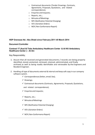 o Contractual documents (Tender Drawings, Contracts,
Agreements, Proposals, Quotations, and related
correspondence);
o Enquiries and requests;
o Reports, etc.;
o MinutesofMeetings
o NPC (Notification Potential Changing)
o VO’s (Variation Orders)
o NCR ( Non-Conformance Report)
HDP Overseas ltd.- Abu Dhabi since February 2011 till March 2014
Document Controller
Contract 17 (Aud Al Toba Ambulatory Healthcare Center & Al Hili Ambulatory
Healthcare Center ) – Al Ain
Key Responsibility:
1. Assure that all received and generated documents / records are being properly
identified, stored, protected, retrieved, retained, administrated, and finally
archived, as well as being readily identifiable and retrievable by the Engineers and
Resident Engineer.
2. Handling all type of documents external & internal and keep soft copy in our company
software system.
 Correspondences (letter, email, fax);
 Drawings;
 Contractual documents (Contracts, Agreements, Proposals, Quotations,
and related correspondence);
 Enquiries and requests;
 Reports, etc.;
 MinutesofMeetings
 NPC (Notification Potential Changing)
 VO’s (Variation Orders)
 NCR ( Non-Conformance Report)
5
 