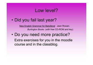 Low level?
• Did you fail last year?
New English Grammar for Batxillerat Jean Rowan.
Burlington Books (with free CD-ROM and key)
• Do you need more practice?• Do you need more practice?
Extra exercises for you in the moodle
course and in the classblog.
 