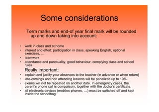 Some considerations
Term marks and end-of year final mark will be rounded
up and down taking into account:
• work in class and at home
• interest and effort: participation in class, speaking English, optional
exercises, …
• teamwork• teamwork
• attendance and punctuality, good behaviour, complying class and school
rules
Really important:
• explain and justify your absences to the teacher (in advance or when return)
• late-comings and non attending lessons will be penalized up to 10%.
• exams will not be repeated on another date. In emergency cases, the
parent’s phone call is compulsory, together with the doctor’s certificate.
• all electronic devices (mobiles phones, …) must be switched off and kept
inside the schoolbag.
 