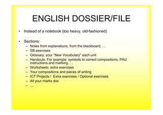 ENGLISH DOSSIER/FILE
• Instead of a notebook (too heavy, old-fashioned)
• Sections:
– Notes from explanations, from the blackboard, …
– SB exercises
– Glossary: your “New Vocabulary” each unit
– Handouts. For example: symbols to correct compositions, PAU
instructions and marking, …
– Worksheets: extra exercises
– Your compositions and pieces of writing
– ICT Projects / Extra exercises / Optional exercises
– All your marks doc
– …
 