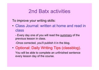 2nd Batx activities
To improve your writing skills:
• Class Journal: written at home and read in
class
- Every day one of you will read the summary of the- Every day one of you will read the summary of the
previous lesson in class.
-Once corrected, you’ll publish it in the blog.
• Optional: Daily Writing Tips (classblog).
You will be able to complete an unfinished sentence
every lesson day of the course.
 