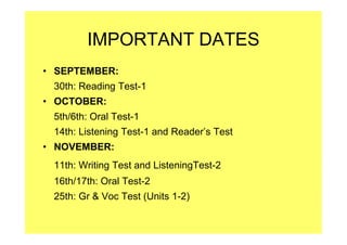 IMPORTANT DATES
• SEPTEMBER:
30th: Reading Test-1
• OCTOBER:
5th/6th: Oral Test-1
14th: Listening Test-1 and Reader’s Test
• NOVEMBER:
11th: Writing Test and ListeningTest-2
16th/17th: Oral Test-2
25th: Gr & Voc Test (Units 1-2)
 
