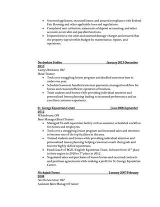  Screened applicants, executed leases, and assured compliance with Federal
Fair Housing and other applicable laws and regulations.
 Completed rent collection, statements of deposit accounting, and other
accounts receivable and payable functions.
 Inspected move-out units and assessed damage charges and ensured that
the property stayed within budget for maintenance, repairs, and
operations.
Derbyshire Stables January 2013-December
2013
Camp Dennison, OH
Head Trainer
 Took over struggling lesson program and doubled customer base in
under one year.
 Schedule lessons & handled customer payments, managed workflow for
horses and ensured efficient operation of business.
 Train students and horses while providing individual attention and
personalized lesson planning leading to increased performance and an
excellent customer experience.
St. George Equestrian Center June 2008-September
2012
Whitehouse, OH
Barn Manager/Head Trainer
 Managed 35-stall equestrian facility with an assistant, scheduled workflow
for horses and employees.
 Took over a struggling lesson program and increased sales and retention
to become one of the top facilities in the area.
 Trained students and horses while providing individual attention and
personalized lesson planning helping customers reach their goals and
become highly skilled equestrians.
 Head Coach of BGSU English Equestrian Team, led team from 11th
place
in their region in 2010 to 5th
place in 2012.
 Negotiated sales and purchases of lesson horses and executed contracts
and purchase agreements while making a profit for St. George Equestrian
Center.
Nickajack Farms January 2007-February
2008
North Lawrence, OH
Assistant Barn Manager/Trainer
 