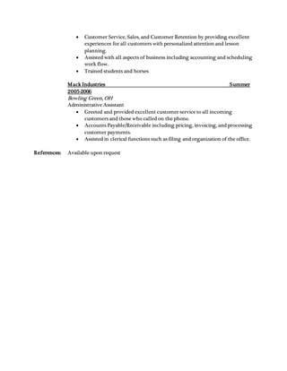  Customer Service, Sales, and Customer Retention by providing excellent
experiences for all customers with personalized attention and lesson
planning.
 Assisted with all aspects of business including accounting and scheduling
work flow.
 Trained students and horses
Mack Industries Summer
2005-2006
Bowling Green, OH
Administrative Assistant
 Greeted and provided excellent customer service to all incoming
customers and those who called on the phone.
 Accounts Payable/Receivable including pricing, invoicing, and processing
customer payments.
 Assisted in clerical functions such as filing and organization of the office.
References: Available upon request
 