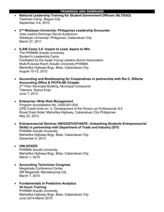 TRAININGS AND SEMINARS
 National Leadership Training for Student Government Officers (NLTSGO)
Teachers Camp, Baguio City
September 3-8, 2010
 2nd Wesleyan University- Philippines Leadership Encounter
Jose Justina Dominga Garcia Auditorium
Wesleyan University- Philippines, Cabanatuan City
March 27, 2011
 ILAW Camp 3.0: Inspire to Lead, Aspire to Win
The PHINMA Araullo University
Student’s Leadership Camp
Facilitated by the Ayala Young Leaders Alumni Association
Multi-Purpose Room Araullo University-PHINMA
Maharlika Highway Brgy. Bitas, Cabanatuan City
August 10-12, 2012
 Accounting and Bookkeeping for Cooperatives in partnership with Ria C. Rillorta
Accounting Office & PICPA-NE Chapter
2nd Floor Municipal Building, Municipal Compound
Talavera, Nueva Ecija
June 7, 2013
 Enterprise- Wide Risk Management
Program Accreditation No. 2009-001-924
CPD Credit Units on: V- Development of the Person as Professional- 8.0
Royal Crest Hotel, Maharlika Highway, Cabanatuan City Philippines
May 25, 2013
 Entrepreneurial Seminar (NEGOSTUDYANTE: Unleashing Students Entrepreneurial
Skills) in partnership with Department of Trade and Industry (DTI)
PHINMA Araullo University
Maharlika Highway Brgy. Bitas, Cabanatuan City
December 6, 2013
 UNLOCKED
PHINMA Araullo University
Maharlika Highway Brgy. Bitas, Cabanatuan City
March 1, 2014
 Accounting Technician Congress
Megatrade Conference Center
SM Megamall, Mandaluyong City
March 7, 2015
 Fundamentals in Predictive Analytics
54 hours Training
PHINMA Araullo University
Maharlika Highway Brgy. Bitas, Cabanatuan City
June 2014-March 2015
 