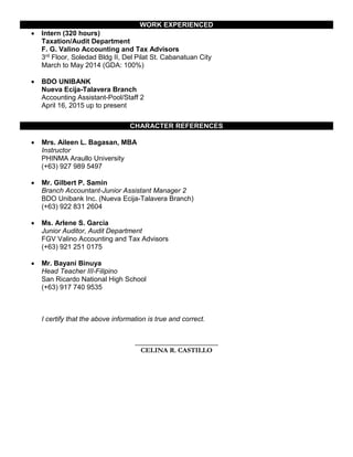 WORK EXPERIENCED
 Intern (320 hours)
Taxation/Audit Department
F. G. Valino Accounting and Tax Advisors
3rd Floor, Soledad Bldg II, Del Pilat St. Cabanatuan City
March to May 2014 (GDA: 100%)
 BDO UNIBANK
Nueva Ecija-Talavera Branch
Accounting Assistant-Pool/Staff 2
April 16, 2015 up to present
CHARACTER REFERENCES
 Mrs. Aileen L. Bagasan, MBA
Instructor
PHINMA Araullo University
(+63) 927 989 5497
 Mr. Gilbert P. Samin
Branch Accountant-Junior Assistant Manager 2
BDO Unibank Inc. (Nueva Ecija-Talavera Branch)
(+63) 922 831 2604
 Ms. Arlene S. Garcia
Junior Auditor, Audit Department
FGV Valino Accounting and Tax Advisors
(+63) 921 251 0175
 Mr. Bayani Binuya
Head Teacher III-Filipino
San Ricardo National High School
(+63) 917 740 9535
I certify that the above information is true and correct.
________________________
CELINA R. CASTILLO
 