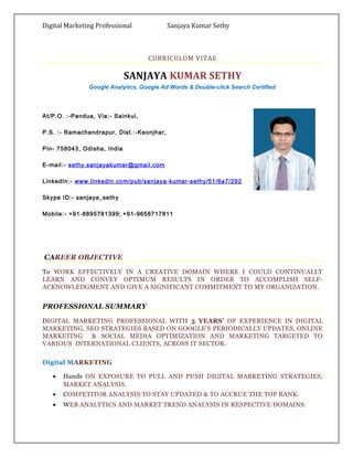 Digital Marketing Professional Sanjaya Kumar Sethy
CURRICULUM VITAE
SANJAYA KUMAR SETHY
Google Analytics, Google Ad Words & Double-click Search Certified
At/P.O. :-Pandua, Via:- Sainkul,
P.S. :- Ramachandrapur, Dist.:-Keonjhar,
Pin- 758043, Odisha, India
E-mail:- sethy.sanjayakumar@gmail.com
LinkedIn:- www.linkedin.com/pub/sanjaya-kumar-sethy/51/6a7/292
Skype ID:- sanjaya_sethy
Mobile:- +91-8895781399; +91-9658717811
CAREER OBJECTIVE
To WORK EFFECTIVELY IN A CREATIVE DOMAIN WHERE I COULD CONTINUALLY
LEARN AND CONVEY OPTIMUM RESULTS IN ORDER TO ACCOMPLISH SELF-
ACKNOWLEDGMENT AND GIVE A SIGNIFICANT COMMITMENT TO MY ORGANIZATION.
PROFESSIONAL SUMMARY
DIGITAL MARKETING PROFESSIONAL WITH 5 YEARS’ OF EXPERIENCE IN DIGITAL
MARKETING, SEO STRATEGIES BASED ON GOOGLE’S PERIODICALLY UPDATES, ONLINE
MARKETING & SOCIAL MEDIA OPTIMIZATION AND MARKETING TARGETED TO
VARIOUS INTERNATIONAL CLIENTS, ACROSS IT SECTOR.
Digital MARKETING
• Hands ON EXPOSURE TO PULL AND PUSH DIGITAL MARKETING STRATEGIES,
MARKET ANALYSIS.
• COMPETITOR ANALYSIS TO STAY UPDATED & TO ACCRUE THE TOP RANK.
• WEB ANALYTICS AND MARKET TREND ANALYSIS IN RESPECTIVE DOMAINS.
 