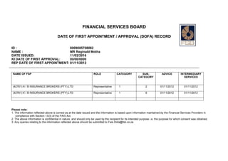 FINANCIAL SERVICES BOARD
DATE OF FIRST APPOINTMENT / APPROVAL (DOFA) RECORD
ID : 8009085708082
NAME : MR Reginald Motha
DATE ISSUED: 11/02/2016
KI DATE OF FIRST APPROVAL: 00/00/0000
REP DATE OF FIRST APPOINTMENT: 01/11/2012
NAME OF FSP ROLE CATEGORY SUB-
CATEGORY
ADVICE INTERMEDIARY
SERVICES
(42761) K I B INSURANCE BROKERS (PTY) LTD Representative 1 2 01/11/2012 01/11/2012
(42761) K I B INSURANCE BROKERS (PTY) LTD Representative 1 6 01/11/2012 01/11/2012
Please note:
1. The information reflected above is correct as at the date issued and the information is based upon information maintained by the Financial Services Providers in
compliance with Section 13(3) of the FAIS Act.
2. The above information is confidential in nature, and should only be used by the recipient for its intended purpose i.e. the purpose for which consent was obtained.
3. Any queries relating to the information reflected above should be submitted to Fais.Dofa@fsb.co.za
 