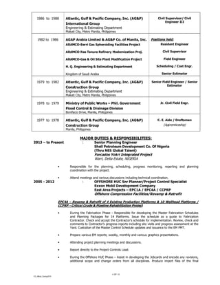 CV_Alfred_Coning2014
4 OF 12
1986 to 1988 Atlantic, Gulf & Pacific Company, Inc. (AG&P)
International Group
Engineering & Estimating Department
Makati City, Metro Manila, Philippines
Civil Supervisor/ Civil
Engineer III
1982 to 1986 AGAP Arabia Limited & AG&P Co. of Manila, Inc.
ARAMCO-Berri Gas Spheroiding Facilities Project
ARAMCO-Ras Tanura Refinery Modernization Proj.
ARAMCO-Gas & Oil Site Plant Modification Project
H. Q. Engineering & Estimating Department
Kingdom of Saudi Arabia
Positions held:
Resident Engineer
Civil Supervisor
Field Engineer
Scheduling / Cost Engr.
Senior Estimator
1979 to 1982 Atlantic, Gulf & Pacific Company, Inc. (AG&P)
Construction Group
Engineering & Estimating Department
Makati City, Metro Manila, Philippines
Senior Field Engineer / Senior
Estimator
1978 to 1979 Ministry of Public Works – Phil. Government
Flood Control & Drainage Division
Bonifacio Drive, Manila, Philippines
Jr. Civil Field Engr.
1977 to 1978 Atlantic, Gulf & Pacific Company, Inc. (AG&P)
Construction Group
Manila, Philippines
C. E. Aide / Draftsman
(Apprenticeship)
MAJOR DUTIES & RESPONSIBILITIES:
2013 – to Present : Senior Planning Engineer
Shell Petroleum Development Co. Of Nigeria
(Thru NES Global Talent)
Forcados Yokri Integrated Project
Warri, Delta Estate, NIGERIA
• Responsible for the planning, scheduling, progress monitoring, reporting and planning
coordination with the project.
• Attend meetings and various discussions including technical coordination.
2005 - 2012 : OFFSHORE HUC Snr Planner/Project Control Specialist
Exxon Mobil Development Company
East Area Projects – EPC1A / EPC4A / CCPRP
Offshore Compression Facilities/Revamp & Retrofit
EPC4A – Revamp & Retrofit of 4 Existing Production Platforms & 10 Wellhead Platforms /
CCPRP - Critical Crude & Pipeline Rehabilitation Project
• During the Fabrication Phase - Responsible for developing the Master Fabrication Schedules
and Planning Packages for 14 Platforms. Issue the schedule as a guide to Fabrication
Contractor. Check and accept the Contractor’s schedule for implementation. Review, check and
comments to Contractor’s progress reports including site visits and progress assessment at the
Yard. Custodian of the Master Control Schedule updates and issuance to the EM PMT.
• Prepare various EM reports; weekly, monthly and various graphics presentations.
• Attending project planning meetings and discussions.
• Report directly to the Project Controls Lead.
• During the Offshore HUC Phase – Assist in developing the Jobcards and encode any revisions,
additional scope and change orders from all disciplines. Produce import files of the final
 