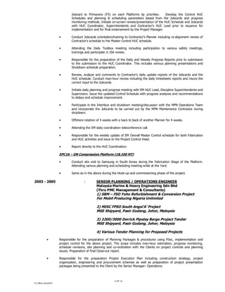 CV_Alfred_Coning2014
5 OF 12
Jobcard to Primavera (P3) on each Platforms by priorities. Develop the Control HUC
Schedules and planning & scheduling parameters based from the Jobcards and progress
monitoring methods. Initiate on-screen review/presentation of the HUC Schedule and Jobcards
with HUC Coordinator, Superintendents and Contractor’s HUC Lead prior to issuance for
implementation and for final endorsement by the Project Manager.
• Conduct Jobcards orientation/training to Contractor’s Planner including re-alignment review of
Contractor’s schedule to the Master Control HUC schedule.
• Attending the Daily Toolbox meeting including participation to various safety meetings,
trainings and participate in JSA review.
• Responsible for the preparation of the Daily and Weekly Progress Reports prior to submission
to the submission to the HUC Coordinator. This includes various planning presentations and
Shutdown schedule preparation.
• Review, analyze and comments to Contractor’s daily update reports of the Jobcards and the
HUC schedule. Conduct man-hour review including the daily timesheets reports and insure the
correct input to the Jobcards.
• Initiate daily planning and progress meeting with EM HUC Lead, Discipline Superintendents and
Supervisors. Issue the updated Control Schedule with progress analyzes and recommendations
to delays and schedule improvement.
• Participate in the Interface and shutdown meeting/discussion with the MPN Operations Team
and incorporate the Jobcards to be carried out by the MPN Maintenance Contractor during
shutdown.
• Offshore rotation of 4 weeks with a back to back of another Planner for 4 weeks.
• Attending the EM daily coordination teleconference call.
• Responsible for the weekly update of EM Overall Master Control schedule for both Fabrication
and HUC activities and issue to the Project Control Head.
• Report directly to the HUC Coordination.
EPC1A – GN Compression Platform (18,100 MT)
• Conduct site visit to Samsung in South Korea during the Fabrication Stage of the Platform.
Attending various planning and scheduling meeting while at the Yard.
• Same as in the above during the Hook-up and commissioning phase of the project.
2003 - 2005 : SENIOR PLANNING / OPERATIONS ENGINEER
Malaysia Marine & Heavy Engineering Sdn Bhd
(Thru PMC Management & Consultants)
1) SBM – FSO Yoho Refurbishment & Conversion Project
For Mobil Producing Nigeria Unlimited
2) MISC FPSO South Angsi’A’ Project
MSE Shipyard, Pasir Gudang, Johor, Malaysia
3) 2200/3000 Derrick Pipelay Barge Project Tender
MSE Shipyard, Pasir Gudang, Johor, Malaysia
4) Various Tender Planning for Proposed Projects
• Responsible for the preparation of Planning Packages & procedures using P3ec, implementation and
project control for the above project. The scope includes man-hour estimation, progress monitoring,
schedule revisions, site planning and co-ordination with the Clients on project controls and planning
issues. Preparation of final Close-out report.
• Responsible for the preparation Project Execution Plan including construction strategy, project
organization, engineering and procurement schemes as well as preparation of project presentation
packages being presented to the Client by the Senior Manager- Operations.
 