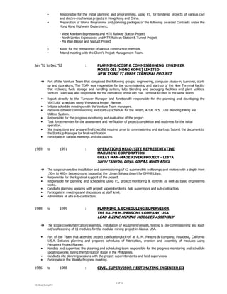 CV_Alfred_Coning2014
9 OF 12
• Responsible for the initial planning and programming, using P3, for tendered projects of various civil
and electro-mechanical projects in Hong Kong and China.
• Preparation of Works Programme and planning packages of the following awarded Contracts under the
Hong Kong Highways Department;
- West Kowloon Expressway and MTR Railway Station Project
- North Lantau Expressway and MTR Railway Station & Tunnel Project
- Ma Wan Bridge and Viaduct Project
• Assist for the preparation of various construction methods.
• Attend meeting with the Client’s Project Management Team.
Jan ’92 to Dec ’92 : PLANNING/COST & COMMISSIONING ENGINEER
MOBIL OIL [HONG KONG] LIMITED
NEW TSING YI FUELS TERMINAL PROJECT
Part of the Venture Team that composed the following groups; engineering, computer phase-in, turnover, start-
up and operations. The TEAM was responsible for the commissioning and start-up of the New Terminal Facility
that includes; fuels storage and handling system, lube blending and packaging facilities and plant utilities.
Venture Team was also responsible for the demolition of the Old Fuel Terminal located in the same island.
• Report directly to the Turnover Manager and functionally responsible for the planning and developing the
VENTURE schedules using ‘Primavera Project Planner.
• Initiate schedule meetings with the Venture Team managers.
• Prepares detailed commissioning and start-up schedule for the HRWS, ATLR, FCS, Lube Blending Filling and
Utilities System.
• Responsible for the progress monitoring and evaluation of the project.
• Task force member for the assessment and verification of project completion and readiness for the initial
operation.
• Site inspections and prepare final checklist required prior to commissioning and start-up. Submit the document to
the Start-Up Manager for final rectification.
• Participate in various meetings and discussions.
1989 to 1991 : OPERATIONS HEAD/SITE REPRESENTATIVE
MARUBENI CORPORATION
GREAT MAN-MADE RIVER PROJECT - LIBYA
Sarir/Tazerbo, Libya, GSPAJ, North Africa
The scope covers the installation and commissioning of 62 submersible wellpumps and motors with a depth from
150m to 400m below ground located at the Libyan Sahara desert for GMMR Libya.
• Responsible for the logistical support of the project.
• Responsible for planning and scheduling using P3, project monitoring & controls as well as basic engineering
works.
• Conducts planning sessions with project superintendents, field supervisors and sub-contractors.
• Participate in meetings and discussions at staff level.
• Administers all site sub-contractors.
1988 to 1989 : PLANNING & SCHEDULING SUPERVISOR
THE RALPH M. PARSONS COMPANY, USA
LEAD & ZINC MINING MODULES ASSEMBLY
The scope covers fabrication/assembly, installation of equipment/vessels, testing & pre-commissioning and load-
out/seafastening of 11 modules for the modular mining project in Alaska, USA.
• Part of the Team that attended project clarification/kick-off at R. M. Parsons & Company, Pasadena, California
U.S.A. Initiates planning and prepares schedules of fabrication, erection and assembly of modules using
Primavera Project Planner.
• Handles and supervises the planning and scheduling team responsible for the progress monitoring and schedule
updating works during the fabrication stage in the Philippines.
• Conducts site planning sessions with the project superintendents and field supervisors.
• Participate in the Weekly Progress meeting.
1986 to 1988 : CIVIL SUPERVISOR / ESTIMATING ENGINEER III
 