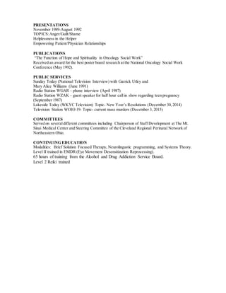 PRESENTATIONS
November 1989-August 1992
TOPICS:Anger/Guilt/Shame
Helplessness in the Helper
Empowering Patient/Physician Relationships
PUBLICATIONS
“The Function of Hope and Spirituality in Oncology Social Work”
Received an award for the best poster board research at the National Oncology Social Work
Conference (May 1992).
PUBLIC SERVICES
Sunday Today (National Television Interview) with Garrick Utley and
Mary Alice Williams (June 1991)
Radio Station WGAR – phone interview (April 1987)
Radio Station WZAK – guest speaker for half hour call in show regarding teen pregnancy
(September 1987)
Lakeside Today (WKYC Television) Topic- New Year’s Resolutions (December 30, 2014)
Television Station WOIO 19- Topic- current mass murders (December 3, 2015)
COMMITTEES
Served on severaldifferent committees including Chairperson of Staff Development at The Mt.
Sinai Medical Center and Steering Committee of the Cleveland Regional Perinatal Network of
Northeastern Ohio.
CONTINUING EDUCATION
Modalities: Brief Solution Focused Therapy, Neurolingustic programming, and Systems Theory.
Level II trained in EMDR (Eye Movement Desensitization Reprocessing).
65 hours of training from the Alcohol and Drug Addiction Service Board.
Level 2 Reiki trained
 