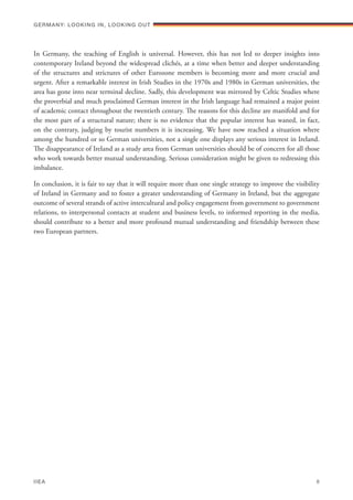 In Germany, the teaching of English is universal. However, this has not led to deeper insights into
contemporary Ireland beyond the widespread clichés, at a time when better and deeper understanding
of the structures and strictures of other Eurozone members is becoming more and more crucial and
urgent. After a remarkable interest in Irish Studies in the 1970s and 1980s in German universities, the
area has gone into near terminal decline. Sadly, this development was mirrored by Celtic Studies where
the proverbial and much proclaimed German interest in the Irish language had remained a major point
of academic contact throughout the twentieth century. The reasons for this decline are manifold and for
the most part of a structural nature; there is no evidence that the popular interest has waned, in fact,
on the contrary, judging by tourist numbers it is increasing. We have now reached a situation where
among the hundred or so German universities, not a single one displays any serious interest in Ireland.
The disappearance of Ireland as a study area from German universities should be of concern for all those
who work towards better mutual understanding. Serious consideration might be given to redressing this
imbalance.
In conclusion, it is fair to say that it will require more than one single strategy to improve the visibility
of Ireland in Germany and to foster a greater understanding of Germany in Ireland, but the aggregate
outcome of several strands of active intercultural and policy engagement from government to government
relations, to interpersonal contacts at student and business levels, to informed reporting in the media,
should contribute to a better and more profound mutual understanding and friendship between these
two European partners.
Germany: lookING In, lookING Out	
IIEA	 8
 