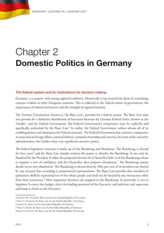 The federal system and its implications for decision making
Germany is a country with strong regional traditions. Historically it has resisted the kind of centralising
currents evident in other European countries. This is reflected in the federal nature of government, the
importance of federal institutions and the strength of regional loyalties.
The German Constitution, known as ‘the Basic Law’, provides for a federal system. The Basic Law does
not provide for a definitive distribution of functions between the German Federal States, known as the
‘Länder’, and the Federal Government. The Federal Government’s competence must be explicitly and
specifically authorised by the Basic Law.4
In reality, the Federal Government utilises almost all of its
enabling powers and dominates the Federal structure. The Federal Government has exclusive competence
in areas such as foreign affairs, national defence, national citizenship and currency. In terms of the executive
administration, the Länder enjoy very significant executive power.
The federal legislative structure is made up of the Bundestag and Bundesrat. The Bundestag is elected
for four years5
and the Basic Law sharply restricts the power to dissolve the Bundestag. It can only be
dissolved by the President if either the proposed election of a Chancellor fails6
or if the Bundestag refuses
to support a vote of confidence and the Chancellor then proposes dissolution.7
The Bundestag cannot
decide on its own dissolution. The Bundestag is elected directly. Fifty per cent of its members are elected
by way of party lists according to proportional representation. The Basic Law provides that members of
parliament shall be representatives of the whole people and shall not be bound by any instruction other
than their conscience.8
Most important decisions are assigned to the Bundestag. In particular it acts as
legislator. It enacts the budget, elects the leading personnel of the Executive and judiciary, and supervises
and keeps a check on the Executive.
4 Articles 30, 70 and 83, Basic Law for the Federal Republic of Germany
5 Para (1) of Article 39, Basic Law for the Federal Republic of Germany
6 Article 63, Basic Law for the Federal Republic of Germany
7 Para (1) Article 68, Basic Law for the Federal Republic of Germany
8 Para (1) of Article 38, Basic Law for the Federal Republic of Germany
Chapter 2
Domestic Politics in Germany
Germany: lookING In, lookING Out	
IIEA	 9
 