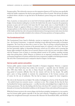European policy. This is driven by concerns over the expansion of powers at EU level into areas specifically
within the Länder competence but also by more general fears of loss of control. This fed into the debate
on federal reform a decade or so ago that led to the Bundesrat's powers being more closely defined and
codified.
Since, in practice, so many powers are at state level in Germany especially in areas such as taxation and
budget, German decision-making has to involve the Länder from the outset. In practice the preparatory
processes at party and civil service level mean that EU issues rarely come to a head formally in the
Bundesrat. Despite its apparent influence as a body it rarely takes the decisive position on Germany's
European policies or a line that has not already appeared in the general debate on EU issues. The influence
of the Länder and their key role in the practical administration of most government tasks means that their
concerns are almost inevitably included in the evolution of German positions on European policies.
The Constitutional Court
The Constitutional Court, based in Karlsruhe, exercises an important role in ensuring that the Basic
Law - the German Constitution - is respected, including in issues affecting German policy on European
integration. The Court has not been slow to assert its views. Thus in arriving at national positions the
German government must be conscious of the potential impact of a reference to the Court. The Court
has been particularly vigilant in demanding democratic control over EU policies and in ensuring that
human rights standards in the Basic Law are asserted. However so far it has not come into direct conflict
with the European Court of Justice in exercising judicial control on EU policies, sounding warnings
rather than putting down a block. However, its opinions are an important contribution to the debate
on European integration in Germany and limit the room to manoeuvre available to the federal government.
The role of the Constitutional court is analysed in detail in Chapter 3 of this report.
German public opinion and politics
German public opinion remains broadly favourable to European integration. However, a suspicion
of ‘Brussels’ which had always been evident, has increased — especially since the SchrÖder years
after 1998 when Berlin was not slow to blame Brussels for problems. Germany experienced a
long period of economic difficulty from the late nineties well into the last decade. The public
paid a price in living standards to maintain the competitiveness of the German economy and,
of course, for the cost of unification. This has had an impact on support for closer integration.
The crisis in the Eurozone has not helped. The residue of unhappiness at the loss of the Deustche Mark
- the symbol of post-war economic success – continues to exist. This is despite the fact that the Euro
has benefited the German exporting sector — an effect less often acknowledged than it might be by the
German government. The fact that dealing with the Euro crisis from 2011 seemed to involve constant
demands on Germany has diminished confidence in the European Union and reinforced Euroscepticism.
While the German reaction to the current refugee crisis has been exemplary, immigration is a very sensitive
issue for German public opinion especially in the East and in Bavaria. Unhappiness with the influx of
refugees has strengthened Eurosceptic movements like Alternativ für Deutschland (AfD), and PEGIDA
Germany: lookING In, lookING Out	
IIEA	 11
 