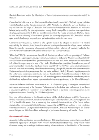 (Patriotic Europeans against the Islamisation of Europe), the grassroots movement operating mainly in
the East.
Chancellor Merkel is now in her third term and has been in office since 2005. She leads a grand coalition
with the Socialists and the Bavarian conservative CSU. Politically, the Chancellor has been dominant in a
way not seen since the height of Chancellor Kohl's influence in the early nineties. However, her position is
being severely tested by the growing reluctance among the German public to continue to accept the flow
of refugees at its present level. This has caused tensions within the Federal government. The CSU claims
to have forced a hardening of the German position on accepting refugees and the Chancellor’s initially
open attitude has brought unprecedented levels of criticism within her own party.
Germany is expecting its EU partners to take a greater share of the refugees and this has been resisted
especially by the Member States in the East who are bearing the brunt of the refugee arrivals and who
blame Germany for encouraging refugees to travel. Failure to find a solution will inevitably lead to further
disenchantment with the EU in Germany and reinforce the Eurosceptic forces.
While the CDU/CSU is dominant at federal level, the situation at Land level is not quite so good. Only the
CSU, which is a separate party, holds power in a Land on its own – in Bavaria. Where it is in office the CDU
is in coalition with the SPD in four governments and in one with the Greens. The SPD while weak at the
federal level, is in government in most of the Länder. The Greens have established themselves as a party of
government and are potentially a significant force at federal level. The FDP have seen a catastrophic decline
in recent years and are currently absent from the Bundestag (though the party has seats in the European
Parliament where the five per cent rule does not apply, and in six Länder). The other significant group is
Die Linke whose core remains rooted in the old SED (Socialist Unity Party of Germany) and in the former
East Germany but which has developed as a left party in opposition to the SPD (it is the fourth party in
the Bundestag and even has a modest representation in four state parliaments in the West of Germany).
Alternativ für Deutschland came on the scene in 2011 as a Eurosceptic party. It has enjoyed some electoral
success and is represented in the European Parliament and in five federal state parliaments. It has shown
a tendency to split but its recent move to the right may help it to capitalise on the refugee crisis and to
exploit the discontent fanned by the PEGIDA movement.
Next year will see elections in five Länder and there will be a federal election in 2017. There are no
obvious rivals or successors to Chancellor Merkel among the leadership of the CDU/CSU at present. The
SPD at Bund level is weaker than at almost any time previously but the resilience of the Greens and the
strength of the environmental lobby in Germany suggests that an SPD/Green coalition or even a coalition
with the conservatives (as at present in the formerly staunchly CDU Baden-Wurttemberg) is not entirely
out of the question. Whether AfD do well enough to get into the Bundestag will also be a factor.
German reunification
Almost inevitably, reunification has proved to be a more difficult and prolonged process than was predicted
at the time, especially by Chancellor Kohl. The cost alone has been (and remains) a heavy burden on the
German economy and a challenge for German society. It has contributed to the difficulties of the economy
Germany: lookING In, lookING Out	
IIEA	 12
 