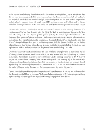 in the two decades following the fall of the Wall. Much of the existing industry and services in the East
did not survive the change, and while unemployment in the East has recovered from the levels reached in
the nineties it is still above the national average. Political integration has not been without its problems
and the effective successor to the old single party SED continues to exist as Die Linke and to play an
important role in government in the East, where it is part of the coalition governments of two Länder.
Despite these obstacles, reunification has to be deemed a success. It was certainly preferable to a
continuation of the old East Germany after the fall of the Wall, as some important figures in the West
were advocating at the time. Recent public opinion polls by the Eastern regional broadcaster MDR
show that three quarters of people in the new Länder regard reunification as a positive achievement and
interestingly, there was a broadly similar result among those polled in the West. Significantly, more than
90% of those polled in the East aged 14 to 29 were positive. Both the Federal President and the Federal
Chancellor are of East German origin. By and large, the political system of the Federal Republic has been
replicated in the East with coalitions across the political spectrum including Die Linke.
Despite the success of reunification the East still faces problems - unemployment as mentioned, the loss
of young people to the more prosperous regions in the West and the reluctance of industry to establish
in the East. The solidarity measures to support the new Länder come up for review in 2019. This will
reignite the debate of how effectively they have been integrated. One worrying sign is the level of right
wing extremism and xenophobia in the East. This was apparent in the nineties and has not really abated.
Significantly, the anti-immigrant (and anti-EU) movement PEGIDA has had its main focus in Dresden,
the capital of Saxony (and a showcase city for the achievements of a united Germany).
Overall, the challenges of immigration, integration and disenchantment in the east are likely to colour
the domestic political fabric of Germany. With general elections looming in 2017, the domestic political
agenda is likely to have a significant impact on Germany’s engagement with the EU.
Germany: lookING In, lookING Out	
IIEA	 13
 