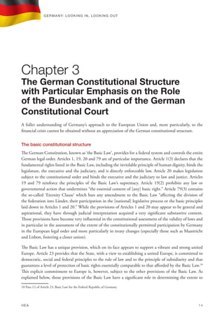 A fuller understanding of Germany’s approach to the European Union and, more particularly, to the
financial crisis cannot be obtained without an appreciation of the German constitutional structure.
The basic constitutional structure
The German Constitution, known as ‘the Basic Law’, provides for a federal system and controls the entire
German legal order. Articles 1, 19, 20 and 79 are of particular importance. Article 1(3) declares that the
fundamental rights listed in the Basic Law, including the inviolable principle of human dignity, binds the
legislature, the executive and the judiciary, and is directly enforceable law. Article 20 makes legislation
subject to the constitutional order and binds the executive and the judiciary to law and justice. Articles
19 and 79 reinforce the principles of the Basic Law’s supremacy. Article 19(2) prohibits any law or
governmental action that undermines “the essential content of [any] basic right.” Article 79(3) contains
the so-called ‘Eternity Clause’ which bars any amendment to the Basic Law “affecting the division of
the federation into Länder, their participation in the [national] legislative process or the basic principles
laid down in Articles 1 and 20.” While the provisions of Articles 1 and 20 may appear to be general and
aspirational, they have through judicial interpretation acquired a very significant substantive content.
Those provisions have become very influential in the constitutional assessment of the validity of laws and
in particular in the assessment of the extent of the constitutionally permitted participation by Germany
in the European legal order and more particularly in treaty changes (especially those such as Maastricht
and Lisbon, fostering a closer union).
The Basic Law has a unique provision, which on its face appears to support a vibrant and strong united
Europe. Article 23 provides that the State, with a view to establishing a united Europe, is committed to
democratic, social and federal principles to the rule of law and to the principle of subsidiarity and that
guarantees a level of protection of basic rights essentially comparable to that afforded by the Basic Law.10
This explicit commitment to Europe is, however, subject to the other provisions of the Basic Law. As
explained below, those provisions of the Basic Law have a significant role in determining the extent to
10 Para (1) of Article 23, Basic Law for the Federal Republic of Germany
Chapter 3
The German Constitutional Structure
with Particular Emphasis on the Role
of the Bundesbank and of the German
Constitutional Court
Germany: lookING In, lookING Out	
IIEA	 14
 