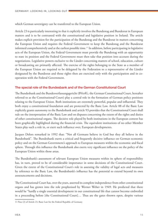 which German sovereignty can be transferred to the European Union.
Article 23 is particularly interesting in that it explicitly involves the Bundestag and Bundesrat in European
matters and is to be contrasted with the constitutional and legislative position in Ireland. The article
makes explicit provision for the participation of the Bundestag and the Bundesrat in matters concerning
the European Union and requires the Federal Government to keep the Bundestag and the Bundesrat
informed comprehensively and at the earliest possible time.11
In addition, before participating in legislative
acts of the European Union, the Federal Government must provide the Bundestag with an opportunity
to state its position and the Federal Government must then take that position into account during the
negotiations. Legislative powers exclusive to the Länder concerning matters of school, education, culture
or broadcasting are primarily affected. The exercise of the rights belonging to the State as a member of
the European Union are required to be delegated by the Federation to a representative of the Länder
designated by the Bundesrat and those rights then are exercised only with the participation and in co-
operation with the Federal Government.
The special role of the Bundesbank and of the German Constitutional Court
The Bundesbank and the Bundesverfassungsgericht (BVerfG, the German Constitutional Court, hereafter
referred to as the Constitutional Court) play a central role in the formation of German policy positions
relating to the European Union. Both institutions are extremely powerful, popular and influential. They
both enjoy a constitutional foundation and are protected by the Basic Law. Article 88 of the Basic Law
explicitly grants autonomy to the Bundesbank and article 93 provides that the Constitutional Court shall
rule on the interpretation of the Basic Law and on disputes concerning the extent of the rights and duties
of other constitutional organs. The decisive role played by both institutions in the European context has
been graphically highlighted during the financial crisis. The equivalent institutions of no other Member
States play such a role in, or exert such influence over, European developments.
Jacques Delors remarked in 1992 that: “Not all Germans believe in God but they all believe in the
Bundesbank”. The Bundesbank exerts a critical and frequently decisive influence on German economic
policy and on the German Government’s approach to European measures within the economic and fiscal
sphere. Through this influence the Bundesbank also exerts very significant influence on the policy of the
European Union within those areas.
The Bundesbank’s assessment of relevant European Union measures within its sphere of responsibility
has, in turn, proved to be of considerable importance in some decisions of the Constitutional Court.
Given the extent of the Constitutional Court’s role in assessing the validity of legal acts and measures
by reference to the Basic Law, the Bundesbank’s influence has the potential to extend beyond its own
announcements and decisions.
The Constitutional Court has, over the years, asserted its complete independence from other constitutional
organs and has grown into the role prophesised by Werner Weber in 1949. He predicted that there
would be “hardly a single essential development in our constitutional life that cannot become embroiled
in a proceeding before [the Constitutional Court]… Thus are the gates thrown open, despite various
11 Para (2) of Article 23, Basic Law for the Federal Republic of Germany
Germany: lookING In, lookING Out	
IIEA	 15
 