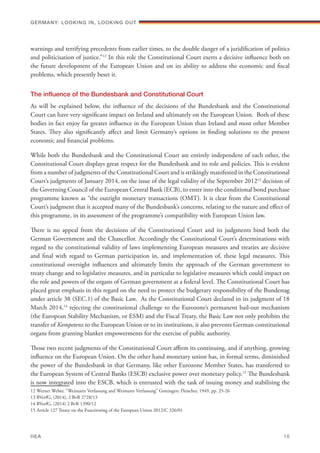 warnings and terrifying precedents from earlier times, to the double danger of a juridification of politics
and politicisation of justice.”12
In this role the Constitutional Court exerts a decisive influence both on
the future development of the European Union and on its ability to address the economic and fiscal
problems, which presently beset it.
The influence of the Bundesbank and Constitutional Court
As will be explained below, the influence of the decisions of the Bundesbank and the Constitutional
Court can have very significant impact on Ireland and ultimately on the European Union. Both of these
bodies in fact enjoy far greater influence in the European Union than Ireland and most other Member
States. They also significantly affect and limit Germany’s options in finding solutions to the present
economic and financial problems.
While both the Bundesbank and the Constitutional Court are entirely independent of each other, the
Constitutional Court displays great respect for the Bundesbank and its role and policies. This is evident
from a number of judgments of the Constitutional Court and is strikingly manifested in the Constitutional
Court’s judgments of January 2014, on the issue of the legal validity of the September 201213
decision of
the Governing Council of the European Central Bank (ECB), to enter into the conditional bond purchase
programme known as “the outright monetary transactions (OMT). It is clear from the Constitutional
Court’s judgment that it accepted many of the Bundesbank’s concerns, relating to the nature and effect of
this programme, in its assessment of the programme’s compatibility with European Union law.
There is no appeal from the decisions of the Constitutional Court and its judgments bind both the
German Government and the Chancellor. Accordingly the Constitutional Court’s determinations with
regard to the constitutional validity of laws implementing European measures and treaties are decisive
and final with regard to German participation in, and implementation of, these legal measures. This
constitutional oversight influences and ultimately limits the approach of the German government to
treaty change and to legislative measures, and in particular to legislative measures which could impact on
the role and powers of the organs of German government at a federal level. The Constitutional Court has
placed great emphasis in this regard on the need to protect the budgetary responsibility of the Bundestag
under article 38 (SEC.1) of the Basic Law. As the Constitutional Court declared in its judgment of 18
March 2014,14
rejecting the constitutional challenge to the Eurozone’s permanent bail-out mechanism
(the European Stability Mechanism, or ESM) and the Fiscal Treaty, the Basic Law not only prohibits the
transfer of Kompetenz to the European Union or to its institutions, it also prevents German constitutional
organs from granting blanket empowerments for the exercise of public authority.
Those two recent judgments of the Constitutional Court affirm its continuing, and if anything, growing
influence on the European Union. On the other hand monetary union has, in formal terms, diminished
the power of the Bundesbank in that Germany, like other Eurozone Member States, has transferred to
the European System of Central Banks (ESCB) exclusive power over monetary policy.15
The Bundesbank
is now integrated into the ESCB, which is entrusted with the task of issuing money and stabilising the
12 Werner Weber, “Weimarer Verfassung and Weimarer Verfassung” Gottingen: Fleischer, 1949, pp. 25-26
13 BVerfG, (2014), 2 BvR 2728/13
14 BVerfG, (2014) 2 BvR 1390/12
15 Article 127 Treaty on the Functioning of the European Union 2012/C 326/01
Germany: lookING In, lookING Out	
IIEA	 16
 