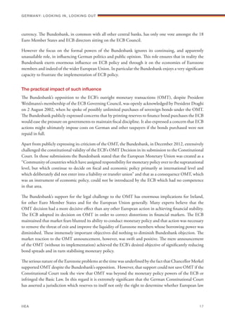 currency. The Bundesbank, in common with all other central banks, has only one vote amongst the 18
Euro Member States and ECB directors sitting on the ECB Council.
However the focus on the formal powers of the Bundesbank ignores its continuing, and apparently
unassailable role, in influencing German politics and public opinion. This role ensures that in reality the
Bundesbank exerts enormous influence on ECB policy and through it on the economies of Eurozone
members and indeed of the wider European Union. In particular the Bundesbank enjoys a very significant
capacity to frustrate the implementation of ECB policy.
The practical impact of such influence
The Bundesbank’s opposition to the ECB’s outright monetary transactions (OMT), despite President
Weidmann’s membership of the ECB Governing Council, was openly acknowledged by President Draghi
on 2 August 2002, when he spoke of possibly unlimited purchases of sovereign bonds under the OMT.
The Bundesbank publicly expressed concerns that by printing reserves to finance bond purchases the ECB
would ease the pressure on governments to maintain fiscal discipline. It also expressed a concern that ECB
actions might ultimately impose costs on German and other taxpayers if the bonds purchased were not
repaid in full.
Apart from publicly expressing its criticism of the OMT, the Bundesbank, in December 2012, extensively
challenged the constitutional validity of the ECB’s OMT Decision in its submission to the Constitutional
Court. In those submissions the Bundesbank stated that the European Monetary Union was created as a
“Community of countries which have assigned responsibility for monetary policy over to the supranational
level, but which continue to decide on fiscal and economic policy primarily at international level and
which deliberately did not enter into a liability or transfer union” and that as a consequence OMT, which
was an instrument of economic policy, could not be introduced by the ECB which had no competence
in that area.
The Bundesbank’s support for the legal challenge to the OMT has enormous implications for Ireland,
for other Euro Member States and for the European Union generally. Many experts believe that the
OMT decision had a more decisive effect than any other European action in achieving financial stability.
The ECB adopted its decision on OMT in order to correct distortions in financial markets. The ECB
maintained that market fears blunted its ability to conduct monetary policy and that action was necessary
to remove the threat of exit and improve the liquidity of Eurozone members whose borrowing power was
diminished. These immensely important objectives did nothing to diminish Bundesbank objection. The
market reaction to the OMT announcement, however, was swift and positive. The mere announcement
of the OMT (without its implementation) achieved the ECB’s desired objective of significantly reducing
bond spreads and in turn stabilising monetary policy.
The serious nature of the Eurozone problems at the time was underlined by the fact that Chancellor Merkel
supported OMT despite the Bundesbank’s opposition. However, that support could not save OMT if the
Constitutional Court took the view that OMT was beyond the monetary policy powers of the ECB or
infringed the Basic Law. In this regard it is extremely significant that the German Constitutional Court
has asserted a jurisdiction which reserves to itself not only the right to determine whether European law
Germany: lookING In, lookING Out	
IIEA	 17
 