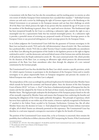 is inconsistent with the Basic Law but also the extraordinary and far-reaching power to exercise an ultra
vires review of whether European Union institutions have exceeded their mandate.16
Individual German
citizens can seek such a review by challenging the right of German organs such as the Bundestag or the
Federal Government to act pursuant to the European measure and can base their challenge on article
38 of the Basic Law which protects the right of any person who has attained the age of 18 years to vote
for members of the Bundestag in general, direct, free, equal and secret elections. This fundamental right
has been interpreted broadly by the Court as conferring a substantive right, namely the right to cast a
meaningful vote for a representative body that has retained meaningful powers. As a substantive right
it provides a powerful means of reviewing any purported transfer of German Sovereign powers to the
European Union or any perceived infringement of such sovereign powers by the European Union.
In its Lisbon judgment the Constitutional Court held that the guarantee of German sovereignty in the
Basic Law was based on article 79(3) and in the ‘self-determination’ clause of article 146. That conclusion
has a profound effect. Article 79(3) (the so-called ‘Eternity Clause’) renders inadmissible any amendment
to the Basic Law affecting the participation of the Länder in the legislative process or the right to dignity
enshrined in article 1, and the democratic and social federal nature of the German state and the derivation
of all authority from the People enshrined in article 20. The court construed article 146, which provides
for the duration of the Basic Law, as creating an affirmative right which protects the aforementioned
provisions of the Basic Law from amendment other than through the adoption of a new national
constitution by the German people.
The Constitutional Court has thus decided that the Basic Law which contains a specific provision, article
23, (which requires Germany to participate in the development of the European Union and to transfer
sovereignty to it), places impenetrable limits on European integration and prevents the creation of a
federal European state unless a new Basic Law is adopted.
The jurisprudence of the court accordingly has profound implications for Ireland and other Member States
which extends far beyond the economic and financial sphere. Since the decision of the then European
Court of Justice (ECJ)17
in Costa –v– Enel18
it has been a fundamental principle of European law that the
treaties and the law adopted by the Union on the basis of those treaties, has primacy over the law of the
Member States. This legal principle underpins the development of the European project based on the rule
of law mutually respected by Member States and ensures that European laws conferring the benefits and
imposing the obligations of the Union apply uniformly throughout. This principle of supremacy, which
has never been explicitly set out within any of the treaties, is however explicitly recognised in Declaration
17 attached to the Lisbon Treaty acceded to by Germany. Furthermore, Germany has, like all other
Member States since the decision in Costa –v– Enel adopted new European Treaties without reservation
of rights, all of which Treaties are ultimately premised on this supremacy. The Constitutional Court has
therefore in a real sense imposed a retrospective reservation of rights for the benefit of Germany.
The position of the Constitutional Court means that, so far as Germany is concerned, there remains the
possibilitythatitwilldeclinetofollowadecisionoftheCJEUinterpretingtheTreaties.IftheConstitutional
16 123 BVerfG 267, 353-354 (‘the Lisbon judgment’). (It should be noted the Czech Constitutional Court asserts a similar right.)
17 The predecessor of the Court of Justice of the European Union
18 Costa v ENEL, Case 6/64
Germany: lookING In, lookING Out	
IIEA	 18
 