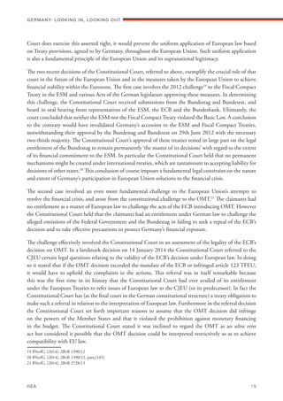 Court does exercise this asserted right, it would prevent the uniform application of European law based
on Treaty provisions, agreed to by Germany, throughout the European Union. Such uniform application
is also a fundamental principle of the European Union and its supranational legitimacy.
The two recent decisions of the Constitutional Court, referred to above, exemplify the crucial role of that
court in the future of the European Union and in the measures taken by the European Union to achieve
financial stability within the Eurozone. The first case involves the 2012 challenge19
to the Fiscal Compact
Treaty in the ESM and various Acts of the German legislature approving these measures. In determining
this challenge, the Constitutional Court received submissions from the Bundestag and Bundesrat, and
heard in oral hearing from representatives of the ESM, the ECB and the Bundesbank. Ultimately, the
court concluded that neither the ESM nor the Fiscal Compact Treaty violated the Basic Law. A conclusion
to the contrary would have invalidated Germany’s accession to the ESM and Fiscal Compact Treaties,
notwithstanding their approval by the Bundestag and Bundesrat on 29th June 2012 with the necessary
two-thirds majority. The Constitutional Court’s approval of these treaties rested in large part on the legal
entitlement of the Bundestag to remain permanently ‘the master of its decisions’ with regard to the extent
of its financial commitment to the ESM. In particular the Constitutional Court held that no permanent
mechanisms might be created under international treaties, which are tantamount to accepting liability for
decisions of other states.20
This conclusion of course imposes a fundamental legal constraint on the nature
and extent of Germany’s participation in European Union solutions to the financial crisis.
The second case involved an even more fundamental challenge to the European Union’s attempts to
resolve the financial crisis, and arose from the constitutional challenge to the OMT.21
The claimants had
no entitlement as a matter of European law to challenge the acts of the ECB introducing OMT. However
the Constitutional Court held that the claimants had an entitlement under German law to challenge the
alleged omissions of the Federal Government and the Bundestag in failing to seek a repeal of the ECB’s
decision and to take effective precautions to protect Germany’s financial exposure.
The challenge effectively involved the Constitutional Court in an assessment of the legality of the ECB’s
decision on OMT. In a landmark decision on 14 January 2014 the Constitutional Court referred to the
CJEU certain legal questions relating to the validity of the ECB’s decision under European law. In doing
so it stated that if the OMT decision exceeded the mandate of the ECB or infringed article 123 TFEU,
it would have to uphold the complaints in the actions. This referral was in itself remarkable because
this was the first time in its history that the Constitutional Court had ever availed of its entitlement
under the European Treaties to refer issues of European law to the CJEU (or its predecessor). In fact the
Constitutional Court has (as the final court in the German constitutional structure) a treaty obligation to
make such a referral in relation to the interpretation of European law. Furthermore in the referral decision
the Constitutional Court set forth important reasons to assume that the OMT decision did infringe
on the powers of the Member States and that it violated the prohibition against monetary financing
in the budget. The Constitutional Court stated it was inclined to regard the OMT as an ultra vires
act but considered it possible that the OMT decision could be interpreted restrictively so as to achieve
compatibility with EU law.
19 BVerfG, (2014), 2BvR 1390/12
20 BVerfG. (2014), 2BvR 1390/12, para.(165)
21 BVerfG, (2014), 2BvR 2728/13
Germany: lookING In, lookING Out	
IIEA	 19
 