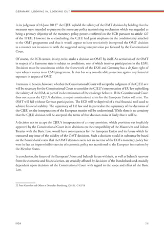 In its judgment of 16 June 201522
the CJEU upheld the validity of the OMT decision by holding that the
measures were intended to preserve the monetary policy transmitting mechanism which was regarded as
being a primary objective of the monetary policy powers conferred on the ECB pursuant to article 127
of the TFEU. However, in so concluding, the CJEU laid great emphasis on the conditionality attached
to the OMT programme and thus it would appear to have restrictively interpreted the OMT decision
in a manner not inconsistent with the suggested saving interpretation put forward by the Constitutional
Court.
Of course, the ECB cannot, in any event, make a decision on OMT by itself. An activation of the OMT
in respect of a Eurozone state is subject to conditions, one of which involves participation in the ESM.
Decisions must be unanimous within the framework of the ESM and Germany has a de facto right of
veto when it comes to an ESM programme. It thus has very considerable protection against any financial
exposure in respect of OMT.
It remains to be seen, however, whether the Constitutional Court will accept the judgment of the CJEU as it
will be necessary for the Constitutional Court to consider the CJEU’s interpretation of EU law upholding
the validity of the ESM, as part of its determination of the challenge before it. If the Constitutional Court
does not accept the CJEU’s decision, a major constitutional crisis for the European Union will arise. The
OMT will fail without German participation. The ECB will be deprived of a vital financial tool used to
achieve financial stability. The supremacy of EU law and in particular the supremacy of the decisions of
the CJEU on the interpretation of the European treaties will be undermined. While there is no certainty
that the CJEU decision will be accepted, the terms of that decision make it likely that it will be.
A decision not to accept the CJEU’s interpretation of a treaty provision, which provision was implicitly
approved by the Constitutional Court in its decisions on the compatibility of the Maastricht and Lisbon
Treaties with the Basic Law, would have consequences for the European Union and its future which far
transcend any issue of the validity of the OMT decisions. Such a decision would in substance be based
on the Bundesbank’s view that the OMT decisions were not an exercise of the ECB’s monetary policy but
were in fact an impermissible exercise of economic policy not transferred to the European institutions by
the Member States.
In conclusion, the future of the European Union and Ireland’s future within it, as well as Ireland’s recovery
from the economic and financial crises, are crucially affected by decisions of the Bundesbank and crucially
dependent upon decisions of the Constitutional Court with regard to the scope and effect of the Basic
Law.
22 Peter Gauwiler and Others v Deutscher Bundestag, (2015), C-62/14
Germany: lookING In, lookING Out	
IIEA	 20
 