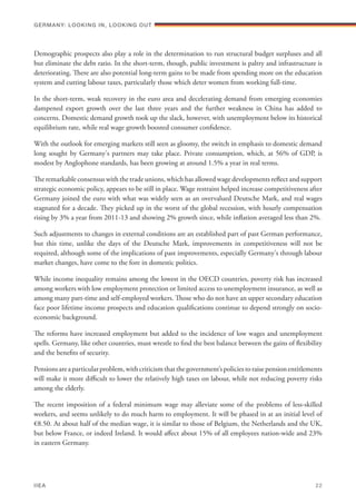 Demographic prospects also play a role in the determination to run structural budget surpluses and all
but eliminate the debt ratio. In the short-term, though, public investment is paltry and infrastructure is
deteriorating. There are also potential long-term gains to be made from spending more on the education
system and cutting labour taxes, particularly those which deter women from working full-time.
In the short-term, weak recovery in the euro area and decelerating demand from emerging economies
dampened export growth over the last three years and the further weakness in China has added to
concerns. Domestic demand growth took up the slack, however, with unemployment below its historical
equilibrium rate, while real wage growth boosted consumer confidence.
With the outlook for emerging markets still seen as gloomy, the switch in emphasis to domestic demand
long sought by Germany's partners may take place. Private consumption, which, at 56% of GDP, is
modest by Anglophone standards, has been growing at around 1.5% a year in real terms.
The remarkable consensus with the trade unions, which has allowed wage developments reflect and support
strategic economic policy, appears to be still in place. Wage restraint helped increase competitiveness after
Germany joined the euro with what was widely seen as an overvalued Deutsche Mark, and real wages
stagnated for a decade. They picked up in the worst of the global recession, with hourly compensation
rising by 3% a year from 2011-13 and showing 2% growth since, while inflation averaged less than 2%.
Such adjustments to changes in external conditions are an established part of past German performance,
but this time, unlike the days of the Deutsche Mark, improvements in competitiveness will not be
required, although some of the implications of past improvements, especially Germany's through labour
market changes, have come to the fore in domestic politics.
While income inequality remains among the lowest in the OECD countries, poverty risk has increased
among workers with low employment protection or limited access to unemployment insurance, as well as
among many part-time and self-employed workers. Those who do not have an upper secondary education
face poor lifetime income prospects and education qualifications continue to depend strongly on socio-
economic background.
The reforms have increased employment but added to the incidence of low wages and unemployment
spells. Germany, like other countries, must wrestle to find the best balance between the gains of flexibility
and the benefits of security.
Pensionsareaparticularproblem,withcriticismthatthegovernment’spoliciestoraisepensionentitlements
will make it more difficult to lower the relatively high taxes on labour, while not reducing poverty risks
among the elderly.
The recent imposition of a federal minimum wage may alleviate some of the problems of less-skilled
workers, and seems unlikely to do much harm to employment. It will be phased in at an initial level of
€8.50. At about half of the median wage, it is similar to those of Belgium, the Netherlands and the UK,
but below France, or indeed Ireland. It would affect about 15% of all employees nation-wide and 23%
in eastern Germany.
Germany: lookING In, lookING Out	
IIEA	 22
 