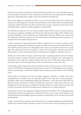 Germany was unusual in not having a national minimum wage. Floors were set for individual economic
sectors, generally at the initiative of the social partners and on the basis of extending collective bargaining
agreements and generally did not apply to those who would have benefited most.
The economy might have performed even better were it not for the endless Greek crisis, and perceived
weaknesses in the banking sector. Germany has moved slowly on the enormous task of restoring the banks
to long-term stability and risks remain. By some of the stricter measures, capital ratios remain low in some
of the larger banks – banks that would be regarded as ‘too big to fail’.
The Bank Restructuring Act 2011 put Germany ahead of many OECD countries in giving authorities
more powers to reorganise weak banks and wind up non-viable ones, but changes will be needed to meet
the greater flexibility in the EU Bank Recovery and Resolution Directive. Markets seem unconvinced
that a big bank would not be bailed out in a crisis and perceptions of implicit government guarantees are
stronger than for the northern European states.
In these circumstances, further good growth is likely to depend more on a recovery in Europe, which
cannot be taken for granted. The goods trade surplus with other euro area countries has fallen from 4% to
2% of GDP over the past three years, although the total currency account surplus remains close to record
highs. The reduction in the euro area surplus is a mixture of strong exports outside the area and weak
demand inside, as well as increased purchases by Germany from its neighbours, especially in the east.
Should euro recovery stall, the surplus could increase again, re-igniting complaints about the absence
of symmetry between surpluses and deficits in the macroeconomic surveillance rules, and demands for
enforcement of the target that surpluses should be less than 6% of GDP. Some analysts believe the
structural surplus is somewhat larger, because of the under-performance of other euro states.
German policy makers recognise that a better performance in the rest of the euro area is in their country's
interest. The OECD has encouraged Germany to back the creation of a full banking union, including a
common fiscal backstop, to help reduce feedback loops between government finances and the banking
sector.
German policy is torn between the fear that further integration will lead to a transfer union where
irresponsible states are bailed out by the responsible and the reverse worry that a cautious approach –
described as ‘baby steps’ by Bundesbank president Jens Weidmann – will be the worst of all worlds. The
fearsome German central bank, and those who think like it, have been consistent losers from euro area
developments. Its views have been overridden by Chancellor Merkel on a couple of critical occasions, and
it has been outvoted on the ECB Governing Council, although its voice remains influential.
Going all the way back to the resignation of bank president Karl Otto Pöhl in 1991, the Bundesbank has
warned of the risks from the single currency. Many of its fears have come to pass and the solutions, such
as ECB bond buying and holdings of government debt by national banks, are the ones that most worried
the Bundesbank.
It argues, as does the finance ministry, that ‘cheap money’ is not capable of producing sustainable growth,
and the risks to financial stability will grow over time. It also frets that the ECB is adopting some of the
Germany: lookING In, lookING Out	
IIEA	 23
 
