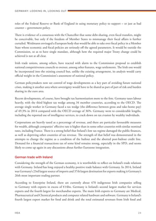 roles of the Federal Reserve or Bank of England in using monetary policy to support – or just as bad
counter – government policy.
There is evidence of a consensus with the Chancellor that some debt-sharing, even fiscal transfers, might
be conceivable, but only if the freedom of Member States to mismanage their fiscal affairs is further
curtailed. Weidmann envisaged a European body that would be able to take over fiscal policy in a Member
State whose economic and fiscal policies are seriously off the agreed parameters. It would be outside the
Commission, so as to have single mandate, although how the required major Treaty change could be
achieved is not at all clear.
Irish trade unions, among others, have reacted with alarm to the Commission proposal to establish
national competitiveness councils to oversee, among other features, wage settlements. The Irish one would
be incorporated into the existing council but, unlike the existing arrangement, its analysis would carry
official weight in the Commission's assessment of national policy.
German policymakers now see control of wage developments as a key part of avoiding future national
crises, making it another area where sovereignty would have to be shared as part of part of risk and burden
sharing in the euro area.
Recent developments, of course, have brought tax harmonisation more to the fore. Germany taxes labour
heavily, with the third highest tax wedge among 34 member countries, according to the OECD. The
average single worker in Germany faced a tax wedge (the difference between gross and take-home pay)
of 49.3% in 2014 compared with the OECD average of 36%. Germany went to considerable lengths,
including the reported use of intelligence services, to crack down on tax evasion by wealthy individuals.
Corporations are heavily taxed as a percentage of revenue, and there are particular favourable measures
for wealth, although companies' effective rate is higher than in some other countries with similar nominal
rates, including France. There is a strong belief that Ireland's low tax regime damaged the public finances,
as well as depriving other countries of tax revenue. The strength of that belief was demonstrated in the
attempts to change the regime as a condition of the bailout and the aborted post-bailout credit line.
Demand for a financial transactions tax of some kind remains strong, especially in the SPD, and seems
likely to come up again in any discussions about further Eurozone integration.
German trade with Ireland
Considering the strength of the German economy, it is worthwhile to reflect on Ireland’s trade relations
with Germany. Ireland has long enjoyed a healthy positive trade balance with Germany. In 2014, Ireland
was Germany’s 23rd largest source of imports and 37th largest destination for exports making it Germany’s
26th most important trading partner.
According to Enterprise Ireland, there are currently about 470 indigenous Irish companies selling
to Germany with exports in excess of €14bn. Germany is Ireland’s second largest market for services
exports and the fourth largest for merchandise exports. The main Irish exports to Germany are Medical,
Pharmaceutical and Chemical products and computer related hardware and software. Germany is Ireland’s
fourth largest export market for food and drink and the total estimated revenues from Irish food and
Germany: lookING In, lookING Out	
IIEA	 24
 