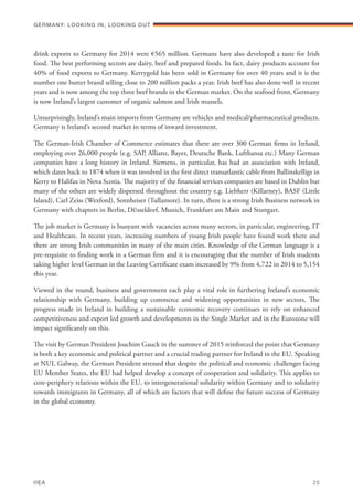 drink exports to Germany for 2014 were €565 million. Germans have also developed a taste for Irish
food. The best performing sectors are dairy, beef and prepared foods. In fact, dairy products account for
40% of food exports to Germany. Kerrygold has been sold in Germany for over 40 years and it is the
number one butter brand selling close to 200 million packs a year. Irish beef has also done well in recent
years and is now among the top three beef brands in the German market. On the seafood front, Germany
is now Ireland’s largest customer of organic salmon and Irish mussels.
Unsurprisingly, Ireland’s main imports from Germany are vehicles and medical/pharmaceutical products.
Germany is Ireland’s second market in terms of inward investment.
The German-Irish Chamber of Commerce estimates that there are over 300 German firms in Ireland,
employing over 26,000 people (e.g. SAP, Allianz, Bayer, Deutsche Bank, Lufthansa etc.) Many German
companies have a long history in Ireland. Siemens, in particular, has had an association with Ireland,
which dates back to 1874 when it was involved in the first direct transatlantic cable from Ballinskelligs in
Kerry to Halifax in Nova Scotia. The majority of the financial services companies are based in Dublin but
many of the others are widely dispersed throughout the country e.g. Liebherr (Killarney), BASF (Little
Island), Carl Zeiss (Wexford), Sennheiser (Tullamore). In turn, there is a strong Irish Business network in
Germany with chapters in Berlin, DÜsseldorf, Munich, Frankfurt am Main and Stuttgart.
The job market is Germany is buoyant with vacancies across many sectors, in particular, engineering, IT
and Healthcare. In recent years, increasing numbers of young Irish people have found work there and
there are strong Irish communities in many of the main cities. Knowledge of the German language is a
pre-requisite to finding work in a German firm and it is encouraging that the number of Irish students
taking higher level German in the Leaving Certificate exam increased by 9% from 4,722 in 2014 to 5,154
this year.
Viewed in the round, business and government each play a vital role in furthering Ireland’s economic
relationship with Germany, building up commerce and widening opportunities in new sectors. The
progress made in Ireland in building a sustainable economic recovery continues to rely on enhanced
competitiveness and export led growth and developments in the Single Market and in the Eurozone will
impact significantly on this.
The visit by German President Joachim Gauck in the summer of 2015 reinforced the point that Germany
is both a key economic and political partner and a crucial trading partner for Ireland in the EU. Speaking
at NUI, Galway, the German President stressed that despite the political and economic challenges facing
EU Member States, the EU had helped develop a concept of cooperation and solidarity. This applies to
core-periphery relations within the EU, to intergenerational solidarity within Germany and to solidarity
towards immigrants in Germany, all of which are factors that will define the future success of Germany
in the global economy.
Germany: lookING In, lookING Out	
IIEA	 25
 