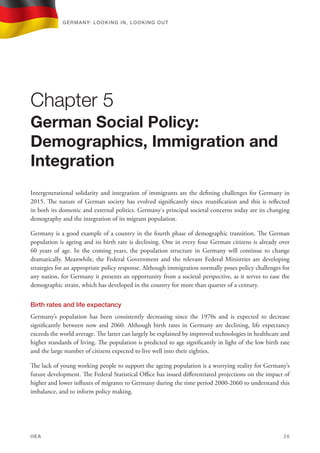 Intergenerational solidarity and integration of immigrants are the defining challenges for Germany in
2015. The nature of German society has evolved significantly since reunification and this is reflected
in both its domestic and external politics. Germany's principal societal concerns today are its changing
demography and the integration of its migrant population.
Germany is a good example of a country in the fourth phase of demographic transition. The German
population is ageing and its birth rate is declining. One in every four German citizens is already over
60 years of age. In the coming years, the population structure in Germany will continue to change
dramatically. Meanwhile, the Federal Government and the relevant Federal Ministries are developing
strategies for an appropriate policy response. Although immigration normally poses policy challenges for
any nation, for Germany it presents an opportunity from a societal perspective, as it serves to ease the
demographic strain, which has developed in the country for more than quarter of a century.
Birth rates and life expectancy
Germany’s population has been consistently decreasing since the 1970s and is expected to decrease
significantly between now and 2060. Although birth rates in Germany are declining, life expectancy
exceeds the world average. The latter can largely be explained by improved technologies in healthcare and
higher standards of living. The population is predicted to age significantly in light of the low birth rate
and the large number of citizens expected to live well into their eighties.
The lack of young working people to support the ageing population is a worrying reality for Germany’s
future development. The Federal Statistical Office has issued differentiated projections on the impact of
higher and lower influxes of migrants to Germany during the time period 2000-2060 to understand this
imbalance, and to inform policy making.
Chapter 5
German Social Policy:
Demographics, Immigration and
Integration
Germany: lookING In, lookING Out	
IIEA	 26
 