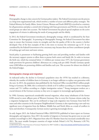 Policy
Demographic change is a key concern for German policy makers. The Federal Government sees the process
as a long-term organisational task, which involves a number of actors and different policy strategies. The
Federal Ministry for Family Affairs, Senior Citizens, Women and Youth (BMFSJ) is involved as a ministry
for all generations and plays a central role in liaising with State governments and NGOs to ensure that all
social groups are taken into account. The Federal Government has placed special emphasis on the active
engagement of citizens in addressing the needs of young people and the elderly.
In 2012, the Federal Government introduced a demography strategy, which is coordinated by the State
Committee for ‘demography’. In pursuing its Demographic Strategy, the Federal Government has taken
steps to ensure that Germany retains its strengths and that the quality of life in the country is further
developed. One of the best examples of this is the move to increase the retirement age to 67. It was
considered by the Federal Government to be a necessary step, because there are fewer contributors (people
of working age) and more and more retirees. 
Social policy is paramount to facilitating growing birth rates and providing mothers and families with
the necessary support systems to allow them to pursue both careers and family life. In order to increase
the birth rate, which has remained below 1.5 children per woman since 1975, the German government
made provisions for generous childrens’ allowances on a rising scale per child. Overall, Germany spends
some €200 billion on promoting children and families each year. This accounts for almost two-thirds of
the Federal budget.
Demographic change and migration
As indicated earlier, the decline in Germany’s population since the 1970’s has resulted in a dilemma,
whereby the number of children born in Germany is no longer sufficient to replace one generation with
the next. In 2013, the population data published by the Statistical Office recorded 80.62 million people
living in Germany. By 2060, this is estimated to shrink to 67.6 million according to a lower immigrant
variant and 73.1 million according to a higher immigration variant.23
Young immigrant workers are a
crucial element of the German economy as they serve to support its increasingly aged population.
In 1990, Germany experienced considerable internal migration, when many inhabitants of the former
GDR moved to more affluent parts of Western Germany. One in every five German citizens today has
a migration background. This can be attributed to large-scale migration into Germany from both EU
states and other countries in the European Neighbourhood. Germany is also experiencing a new and very
significant wave of migration from the Balkans, Middle East and North Africa as a result of conflicts in
Syria and elsewhere. Consequently, German society is growing increasingly diverse.
In early August 2015, the Federal Statistical Office (DESTATIS) published its latest report on German
demography and migration. Since 2011 the number of migrants to Germany has grown year on year and
reached a record high in 2015. Migration from other EU Member States has increased considerably since
2011. The most notable European countries of origin include Poland (+16.7%), Romania (+28.7%),
23 DESTATIS (2015) “New Projections of Germany’s Population by 2060” Available at: https://www.destatis.de/EN/PressServices/Press/
pr/2015/04/PE15_153_12421.html
Germany: lookING In, lookING Out	
IIEA	 27
 