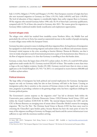 Italy (+14.6%), Bulgaria (+79.4%) and Hungary (+51.9%). Non-European countries of origin that have
also seen increased migration to Germany are China (+54.1%), India (+60.6%) and Syria (+96.8%).
The level of education of these migrants is considerably higher than earlier migrant flows to Germany.
Of the migrants who entered Germany before 1990, only 18.1% of them had a university qualification,
compared with 43.7% of those who moved to Germany after 2011. The reasons given for migration to
Germany follow traditional models: family reunification and employment opportunities.
Current refugee crisis
The refugee crisis, which has resulted from instability across Northern Africa, the Middle East and
particularly the civil war in Syria, has caused an exponential increase in the number of people attempting
to attain refugee status within the European Union.
Germany has taken a proactive stance in dealing with these migration flows. Its long history of immigration
has equipped it to deal with incoming migrants and asylum seekers in an efficient and systematic manner.
Germany’s initial response to the crisis, according to Interior Minister Thomas de Maizière, was that it
views its intake of people in need of international protection as part of its humanitarian duty. However, as
the flow of migrants increases, it is clear that Germany is unwilling to bear this burden alone.
Germany, to date, hosts the largest share of the EU’s asylum seekers. In 2014, of a total 625,920 asylum
applications made outside the EU, Germany received 202,645 of them. This number is more than twice
as large as the next highest recipient, Sweden (81,180). Germany received more than six times as many
applicants as the United Kingdom (31,745).24
In 2015, it is anticipated to receive between 800,000 and
1 million asylum seekers.
Political divisions
The large influx of immigrants has both political and societal implications for Germany. Immigration
impacts not only on Germany today but also on how Germany will look in the future. Creating an
immigration policy that is sensitive to the concerns of German citizens in this regard and, at the same
time, pragmatic in providing a solution to the growing refugee crisis, has been a significant challenge for
German political parties.
The Government’s current response to the migration crisis25
has led to divisions both within the
Conservative party coalition (Christian Democratic Union, CDU/Christian Social Union, CSU) and
within the Grand Coalition (CDU/CSU & SPD). The internal dispute between the CDU and the
CSU in Bavaria illustrates an emerging sense of unease about Chancellor Merkel’s mantra for managing
migration: ‘We Can Do This’. The Christian Social Union in Bavaria (CSU) has been most vocal in
criticising the Chancellor’s open borders policy, because Bavaria has been the main point of entry for
many of the migrants travelling to Germany via Hungary and Austria and the current infrastructure is not
sufficient to cope with the enormous numbers arriving.
24 Jenny Hill, (2015) “Immigration Fuels Rising Tension in Germany”, BBC. Available at: http://www.bbc.com/news/world-
europe-33700624
25 See: Erica Lee (2015) “The European Migration Crisis: Germany’s Response”, The Institute for International and European Affairs
Germany: lookING In, lookING Out	
IIEA	 28
 