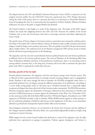 The dispute between the CSU and Merkel’s Christian Democratic Union (CDU) is reported to be the
toughest internal conflict that the CDU/CSU Union has experienced since 1976. Despite discontent
among the ranks of the parties, there is a consensus that there is no alternative to Chancellor Merkel in
terms of managing this crisis. It is noteworthy that the popularity of Horst Seehofer, (Minister President
of Bavaria), has risen at the polls, as Angela Merkel’s has declined.
The Grand Coalition is also fragile as a result of the migration crisis. The leader of the SPD, Sigmar
Gabriel, has stated that infighting between the CDU and CSU threatens the viability of the Grand
Coalition and, in turn, the Government and tends to encourage extremists and delays addressing the
issues at hand.
The specific status of Syrian refugees in Germany remains a contentious issue among the coalition parties.
On Friday 6 November 2015, Interior Minister Thomas de Maizière made a public statement that Syrian
refugees would no longer receive primary protection. This was quickly retracted by the government press
officer, Steffen Seibert. The unilateral move by de Maizière outraged the SPD and has served to further
fuel the rift between governing partners in the Bundestag.
The migration crisis has not only caused divisions between political factions but also between politicians
at different levels in the German political system. The views of Members of the Bundestag differ from
those of Bundesrat Members and those of local politicians. Furthermore, there is an increasing concern
among ordinary Germans that, in the long term, Germany will not be able to maintain the open door
policy with which it surprised the world earlier this year.
Society: growth of the far-right
Outside political institutions, the migration crisis has seen fissures emerge across German society. This
is reflected in both a generational divide in attitudes towards incoming refugees and in a geographical
divide. Nowhere is this more strongly felt than in Dresden, the PEGIDA stronghold, where there is a
particularly polarised view of refugees among the different generations of its inhabitants. According to
a recent study, young people under 25 who grew up in reunified Germany have a statistically higher
acceptance of refugees than those who lived in East Germany under communism. The PEGIDA movement
(Patriotic Europeans against the Islamisation of Europe) celebrated its first anniversary in October and
attracted 15,000 demonstrators to protest against the Islamisation of the West. On 9 November 2015,
on the anniversary of the fall of the Berlin Wall and of the 1938 Jewish Pogrom, Kristallnacht, over 5,000
supporters of PEGIDA attended a rally in Dresden. While 80,000 citizens signed an online petition to
the city authorities pleading to forbid the rally because of the significance of the date, it was nonetheless
allowed to go ahead and consequently inspired similar rallies across Germany.
Anti-immigrant sentiments, however, are not limited to the former East Germany and the stabbing of
the Cologne mayoral candidate, Henriette Reker, was a particularly high-profile incidence of right-wing
extremism in western Germany.
While support for the centrist Grand Coalition has declined as a result of the migration crisis, far-right
politicians have experienced an upsurge in popularity. Violence against immigrants, and Syrians in
Germany: lookING In, lookING Out	
IIEA	 29
 