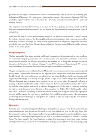 particular, has undergone an exponential increase in recent months. The INSA Sunday Bundestag poll
indicated on 2 November 2015 that support for the right-wing party Alternative for Germany (AfD) has
reached its highest level this year, at 8%, while the CDU/CSU Union has slipped to 35.5% - its lowest
showing this year.
The migration crisis has chipped away at the post-war German political consensus, which was built
largely on moderation and compromise, and has allowed for the growth of increasingly extreme political
standpoints.
Aside from this surge in extreme anti-immigrant sentiment, the migration crisis remains a cause of concern
for ordinary German citizens. The demographic and economic arguments that were once employed as
motivating factors to encourage the acceptance of larger numbers of refugees no longer have the same
appeal that they once did. Some 25 years after reunification, German national identity is still a sensitive
subject in the public sphere.
Integration policy
The best way to allay fears about potential problematic consequences of immigration is to place emphasis
on successfully integrating newcomers into German society. Even before the acceleration of the crisis
in the summer months, the German government was working on its integration strategy for current
immigrants in Germany. The Citizens’ Dialogue ‘Living Well in Germany’ began in April 2015 as one
initiative to foster discourse on the subject of Germany’s diverse and inclusive future.
The goal of integration, as set out by the Interior Ministry, is to promote cooperation to ensure an integrated
society where Germans and non-Germans live together as one community, rather than separately side-
by-side. People who come to Germany intending to stay are required to learn the German language and
acquire basic knowledge of its history and legal system. In light of the current refugee crisis, the Interior
Ministry has made some amendments to immigration and integration policy. For example, following a
meeting of the Minister Presidents of the Federal States and the Chancellor in Berlin in June 2015, it was
decided that young asylum seekers will be afforded the opportunity of education in Germany, including
the right to stay in Germany for the duration of their education. On 31 July, 2015, the Chancellor’s office
also issued a statement confirming that non-nationals who had been living in Germany for eight years
or more will be granted the right to stay indefinitely. Successful integration remains a key component
in ensuring that the challenges of immigration for German society are eclipsed by the opportunities
immigration also presents.
Conclusion
Germany faces considerable long-term challenges with regard to its ageing society. The long-term nature
of the demographic issue has meant that until recently this subject was kept on the long finger. The
Government’s response to the refugee crisis has reinvigorated the demographic question and alerted many
to the fact that Germany’s long-term policies will have to be different from those of other EU Member
States. The choice made by the Grand Coalition to refrain from imposing an upper limit on the number
of refugees to Germany is a moral, political and indeed strategic decision. However, it is already impacting
Germany: lookING In, lookING Out	
IIEA	 30
 