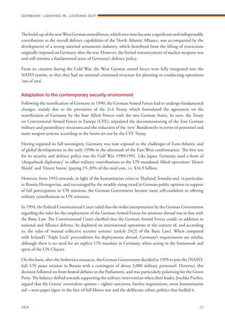 Thebuild-upofthenewWestGermanarmedforces,whichovertimebecameasignificantandindispensable
contribution to the overall defence capabilities of the North Atlantic Alliance, was accompanied by the
development of a strong national armaments industry, which benefitted from the lifting of restrictions
originally imposed on Germany after the war. However, the formal renouncement of nuclear weapons was
and still remains a fundamental tenet of Germany’s defence policy.
From its creation during the Cold War, the West German armed forces were fully integrated into the
NATO system, so that they had no national command structure for planning or conducting operations
‘out of area’.
Adaptation to the contemporary security environment
Following the reunification of Germany in 1990, the German Armed Forces had to undergo fundamental
changes, mainly due to the provisions of the 2+4 Treaty, which formulated the agreement on the
reunification of Germany by the four Allied Powers with the two German States. In turn, the Treaty
on Conventional Armed Forces in Europe (CFE), stipulated the decommissioning of the East German
military and paramilitary structures and the reduction of the ‘new’ Bundeswehr in terms of personnel and
main weapon systems according to the limits set out by the CFE Treaty.
Having regained its full sovereignty, Germany was now exposed to the challenges of Euro-Atlantic and
of global developments in the early 1990s in the aftermath of the East-West confrontation. The first test
for its security and defence policy was the Gulf War 1990/1991. Like Japan, Germany used a form of
‘chequebook diplomacy’ to offset military contributions to the UN-mandated Allied operations ‘Desert
Shield’ and ‘Desert Storm’ (paying 15-20% of the total cost, i.e. $16.9 billion.
However, from 1992 onwards, in light of the humanitarian crises in Thailand, Somalia and, in particular,
in Bosnia-Herzegovina, and encouraged by the steadily rising trend in German public opinion in support
of full participation in UN missions, the German Government became more self-confident in offering
military contributions to UN missions.
In 1994, the Federal Constitutional Court ruled that the wider interpretation by the German Government
regarding the rules for the employment of the German Armed Forces for missions abroad was in line with
the Basic Law. The Constitutional Court clarified that the German Armed Forces could, in addition to
national and Alliance defence, be deployed on international operations in the context of, and according
to, the rules of ‘mutual collective security systems’ (article 24[2] of the Basic Law). When compared
with Ireland’s ‘Triple Lock’ precondition for deployments abroad, Germany’s requirements are similar,
although there is no need for an explicit UN mandate in Germany, when acting in the framework and
spirit of the UN Charter.
On this basis, after the Srebrenica massacre, the German Government decided in 1995 to join the (NATO-
led) UN peace mission in Bosnia with a contingent of about 3,000 military personnel. However, this
decision followed on from heated debates in the Parliament, and was particularly polarising for the Green
Party. The balance shifted towards supporting the military intervention when their leader, Joschka Fischer,
argued that the Greens’ nonviolent options – tighter sanctions, further negotiations, more humanitarian
aid – were paper tigers in the face of full-blown war and the deliberate ethnic politics that fuelled it.
Germany: lookING In, lookING Out	
IIEA	 33
 