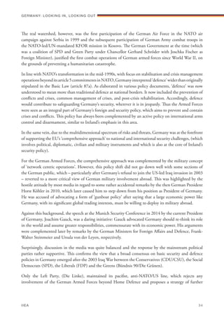 The real watershed, however, was the first participation of the German Air Force in the NATO air
campaign against Serbia in 1999 and the subsequent participation of German Army combat troops in
the NATO-led/UN-mandated KFOR mission in Kosovo. The German Government at the time (which
was a coalition of SPD and Green Party under Chancellor Gerhard Schröder with Joschka Fischer as
Foreign Minister), justified the first combat operations of German armed forces since World War II, on
the grounds of preventing a humanitarian catastrophe.
In line with NATO’s transformation in the mid-1990s, with focus on stabilisation and crisis management
operationsbeyonditsarticle5commitmentsinNATO,Germanyinterpreted‘defence’widerthanoriginally
stipulated in the Basic Law (article 87a). As elaborated in various policy documents, ‘defence’ was now
understood to mean more than traditional defence at national borders. It now included the prevention of
conﬂicts and crises, common management of crises, and post-crisis rehabilitation. Accordingly, defence
would contribute to safeguarding Germany’s security, wherever it is in jeopardy. Thus the Armed Forces
were seen as an integral part of Germany’s foreign and security policy, which aims to prevent and contain
crises and conﬂicts. This policy has always been complemented by an active policy on international arms
control and disarmament, similar to Ireland’s emphasis in this area.
In the same vein, due to the multidimensional spectrum of risks and threats, Germany was at the forefront
of supporting the EU’s ‘comprehensive approach’ to national and international security challenges, (which
involves political, diplomatic, civilian and military instruments and which is also at the core of Ireland’s
security policy).
For the German Armed Forces, the comprehensive approach was complemented by the military concept
of ‘network centric operations’. However, this policy shift did not go down well with some sections of
the German public, which – particularly after Germany’s refusal to join the US-led Iraq invasion in 2003
– reverted to a more critical view of German military involvement abroad. This was highlighted by the
hostile attitude by most media in regard to some rather accidental remarks by the then German President
Horst Köhler in 2010, which later caused him to step down from his position as President of Germany.
He was accused of advocating a form of ‘gunboat policy’ after saying that a large economic power like
Germany, with its significant global trading interests, must be willing to deploy its military abroad.
Against this background, the speech at the Munich Security Conference in 2014 by the current President
of Germany, Joachim Gauck, was a daring initiative: Gauck advocated Germany should re-think its role
in the world and assume greater responsibilities, commensurate with its economic power. His arguments
were complemented later by remarks by the German Ministers for Foreign Affairs and Defence, Frank-
Walter Steinmeier and Ursula von der Leyen, respectively.
Surprisingly, discussion in the media was quite balanced and the response by the mainstream political
parties rather supportive. This confirms the view that a broad consensus on basic security and defence
policies in Germany emerged after the 2003 Iraq War between the Conservatives (CDU/CSU), the Social
Democrats (SPD), the Liberals (FDP) and the Greens (Bündnis 90/Die Grünen).
Only the Left Party, (Die Linke), maintained its pacifist, anti-NATO/US line, which rejects any
involvement of the German Armed Forces beyond Home Defence and proposes a strategy of further
Germany: lookING In, lookING Out	
IIEA	 34
 
