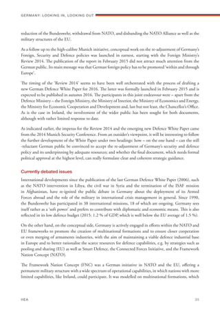 reduction of the Bundeswehr, withdrawal from NATO, and disbanding the NATO Alliance as well as the
military structures of the EU.
As a follow up to the high-calibre Munich initiative, conceptual work on the re-adjustment of Germany’s
Foreign, Security and Defence policies was launched in earnest, starting with the Foreign Ministry’s
Review 2014. The publication of the report in February 2015 did not attract much attention from the
German public. Its main message was that German foreign policy has to be promoted ‘within and through
Europe’.
The timing of the ‘Review 2014’ seems to have been well orchestrated with the process of drafting a
new German Defence White Paper for 2016. The latter was formally launched in February 2015 and is
expected to be published in autumn 2016. The participants in this joint endeavour were – apart from the
Defence Ministry – the Foreign Ministry, the Ministry of Interior, the Ministry of Economics and Energy,
the Ministry for Economic Cooperation and Development and, last but not least, the Chancellor’s Office.
As is the case in Ireland, the involvement of the wider public has been sought for both documents,
although with rather limited response to date.
As indicated earlier, the impetus for the Review 2014 and the emerging new Defence White Paper came
from the 2014 Munich Security Conference. From an outsider’s viewpoint, it will be interesting to follow
the further development of the White Paper under two headings: how – on the one hand – can the still
-reluctant German public be convinced to accept the re-adjustment of Germany’s security and defence
policy and its underpinning by adequate resources; and whether the final document, which needs formal
political approval at the highest level, can really formulate clear and coherent strategic guidance.
Currently debated issues
International developments since the publication of the last German Defence White Paper (2006), such
as the NATO intervention in Libya, the civil war in Syria and the termination of the ISAF mission
in Afghanistan, have re-ignited the public debate in Germany about the deployment of its Armed
Forces abroad and the role of the military in international crisis management in general. Since 1990,
the Bundeswehr has participated in 38 international missions, 18 of which are ongoing. Germany sees
itself rather as a ‘soft power’ and prefers to contribute with diplomatic and economic means. This is also
reflected in its low defence budget (2015: 1.2 % of GDP, which is well below the EU average of 1.5 %).
On the other hand, on the conceptual side, Germany is actively engaged in efforts within the NATO and
EU frameworks to promote the creation of multinational formations and to ensure closer cooperation
or even merging of armaments industries, with the aim of maintaining a viable defence industrial base
in Europe and to better rationalise the scarce resources for defence capabilities, e.g. by strategies such as
pooling and sharing (EU) as well as Smart Defence, the Connected Forces Initiative, and the Framework
Nation Concept (NATO).
The Framework Nation Concept (FNC) was a German initiative in NATO and the EU, offering a
permanent military structure with a wide spectrum of operational capabilities, in which nations with more
limited capabilities, like Ireland, could participate. It was modelled on multinational formations, which
Germany: lookING In, lookING Out	
IIEA	 35
 