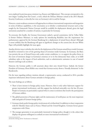 were employed in previous peace missions (e.g. Kosovo and Afghanistan). This concept corresponds to the
new slogan ‘Leading from the Centre’, a term, which the Defence Minister coined at the 2015 Munich
Security Conference, to describe her view on Germany’s role in and for Europe.
However, a main weakness common to all approaches to enhance international cooperation and integration
in terms of defence capabilities, is the uncertainty as to whether a multinational structure such as that
sought by the Framework Nation Concept would be available for deployment abroad, given the legal
restrictions attached for a number of nations, in particular for Germany.
To overcome this hurdle, the German Government tasked a special commission, led by Volker Rühe
(a former Defence Minister), to study options for introducing flexibility into the requirement for
parliamentary approval by the German Bundestag for a deployment of armed forces abroad. Although
it seems unlikely that the Bundestag will agree to significant changes to the current law, the new White
Paper will probably highlight the issue again.
Another divisive issue is whether the rules for the deployment of the German armed forces inside Germany
should be reviewed in view of the growing threat of terrorism inside Germany. In Germany, the Basic
Law permits the use of Armed Forces only under certain conditions, i.e. to support the police forces in
the event of imminent danger to Germany’s existence or to its free democratic basic order, or to fulfil
subsidiary tasks at the request of local authorities, such as administrative assistance in case of natural
disasters and large-scale accidents.
However, the German public is still uncertain about their own Armed Forces. Indeed, the former
President of Germany, Horst Köhler once noted that German society shows a ‘friendly disinterest’ in the
Bundeswehr.
On the issue regarding military missions abroad, a representative survey, conducted in 2014, provides
important information about German attitudes to foreign policy.
The main findings are as follows:
•	 There is keen interest in foreign policy issues. However, there is only rather lukewarm support for
greater international involvement, and this support has declined noticeably over the last 20 years.
People in Germany are particularly sceptical when it comes to missions that involve the participation
of German soldiers.
•	 The global protection of human rights and the maintenance of world peace are the most important
tasks and goals of German foreign policy.
•	 Germans clearly prefer foreign policy involvement of a civilian kind. In addition to closer cooperation
with EU Member States such as France, Poland and the United Kingdom, Germans favour greater
cooperation with China.
•	 The younger generation is not particularly interested in foreign policy, though it is the cohort that
displays the greatest willingness to embark on more international involvement.26
26 Koerber Stifting (2014) “Involvement or Restraint”
Germany: lookING In, lookING Out	
IIEA	 36
 
